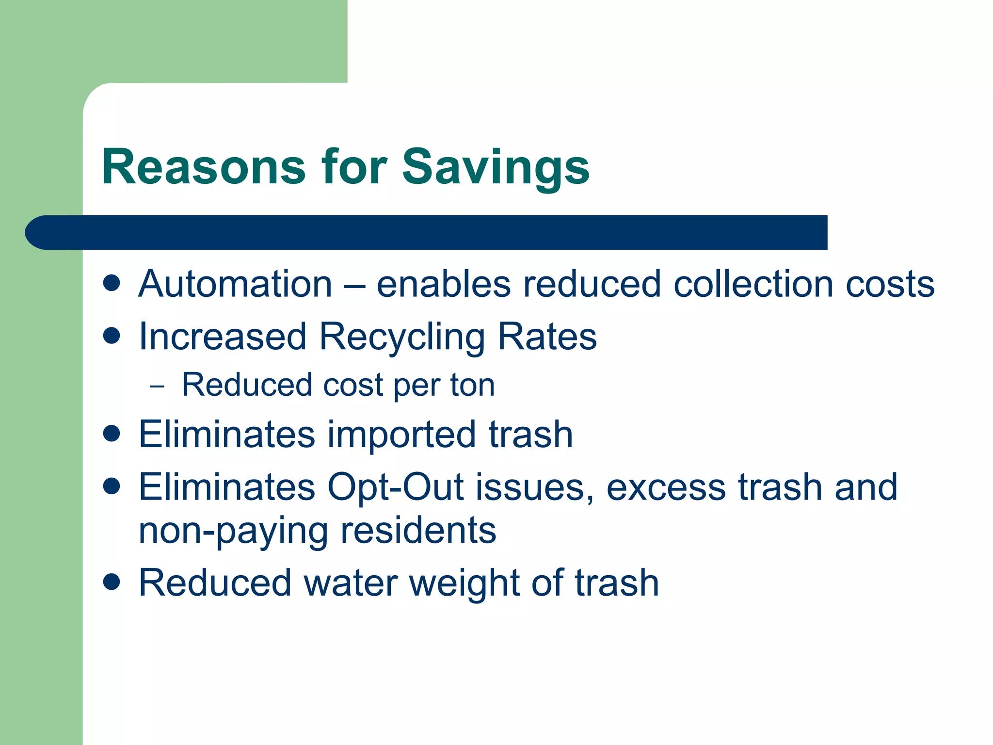 Reasons for Savings Automation – enables reduced collection costs Increased Recycling Rates Reduced cost per ton Eliminates imported trash Eliminates Opt-Out issues, excess trash and non-paying residents Reduced water weight of trash 