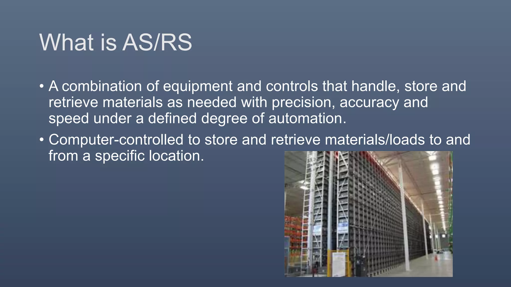 What is AS/RS
• A combination of equipment and controls that handle, store and
retrieve materials as needed with precision, accuracy and
speed under a defined degree of automation.
• Computer-controlled to store and retrieve materials/loads to and
from a specific location.
 