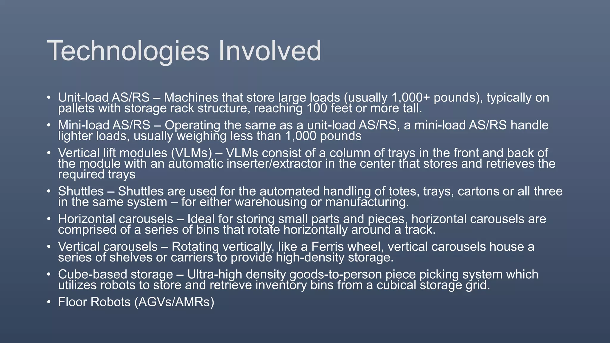Technologies Involved
• Unit-load AS/RS – Machines that store large loads (usually 1,000+ pounds), typically on
pallets with storage rack structure, reaching 100 feet or more tall.
• Mini-load AS/RS – Operating the same as a unit-load AS/RS, a mini-load AS/RS handle
lighter loads, usually weighing less than 1,000 pounds
• Vertical lift modules (VLMs) – VLMs consist of a column of trays in the front and back of
the module with an automatic inserter/extractor in the center that stores and retrieves the
required trays
• Shuttles – Shuttles are used for the automated handling of totes, trays, cartons or all three
in the same system – for either warehousing or manufacturing.
• Horizontal carousels – Ideal for storing small parts and pieces, horizontal carousels are
comprised of a series of bins that rotate horizontally around a track.
• Vertical carousels – Rotating vertically, like a Ferris wheel, vertical carousels house a
series of shelves or carriers to provide high-density storage.
• Cube-based storage – Ultra-high density goods-to-person piece picking system which
utilizes robots to store and retrieve inventory bins from a cubical storage grid.
• Floor Robots (AGVs/AMRs)
 