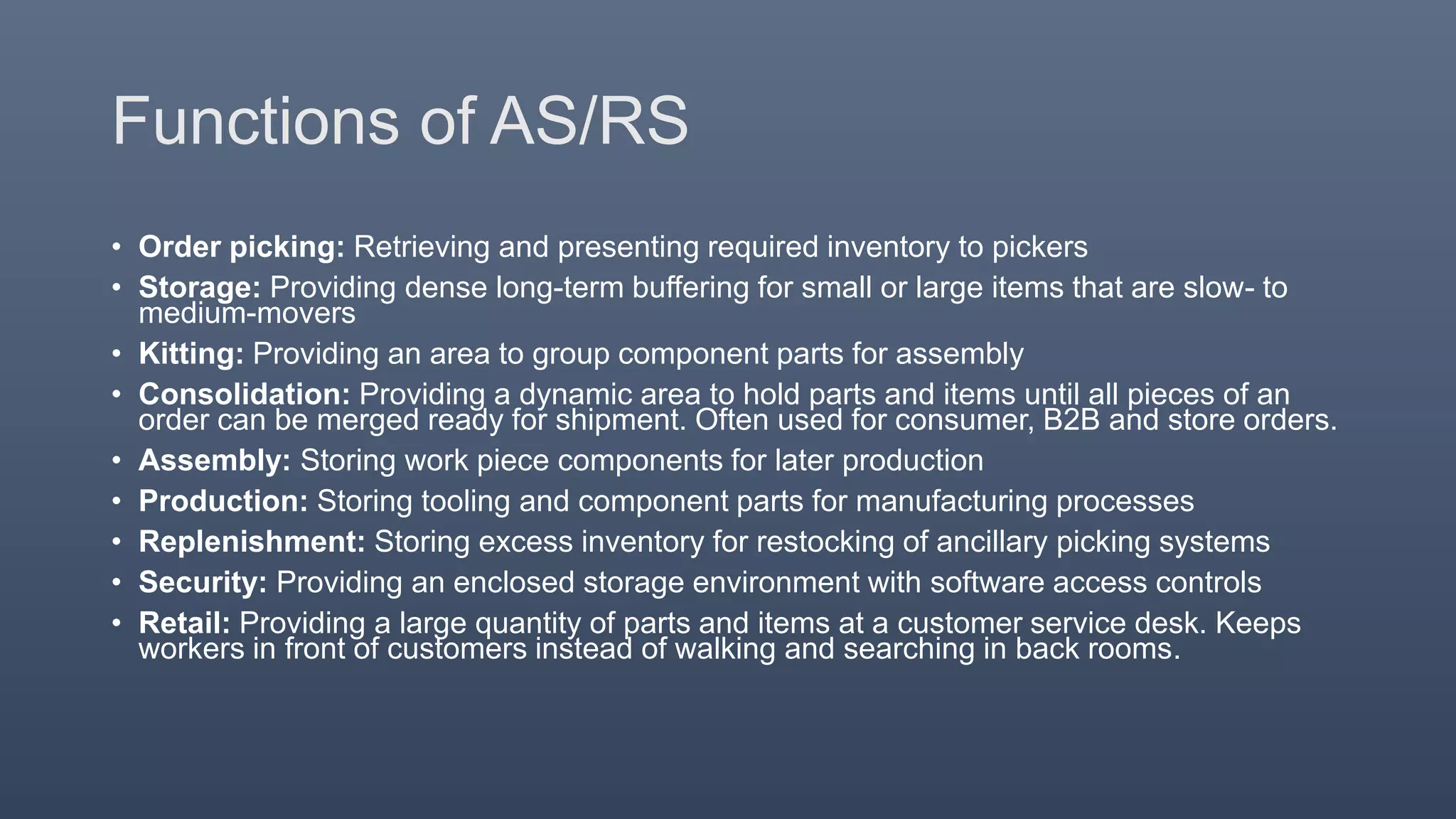 Functions of AS/RS
• Order picking: Retrieving and presenting required inventory to pickers
• Storage: Providing dense long-term buffering for small or large items that are slow- to
medium-movers
• Kitting: Providing an area to group component parts for assembly
• Consolidation: Providing a dynamic area to hold parts and items until all pieces of an
order can be merged ready for shipment. Often used for consumer, B2B and store orders.
• Assembly: Storing work piece components for later production
• Production: Storing tooling and component parts for manufacturing processes
• Replenishment: Storing excess inventory for restocking of ancillary picking systems
• Security: Providing an enclosed storage environment with software access controls
• Retail: Providing a large quantity of parts and items at a customer service desk. Keeps
workers in front of customers instead of walking and searching in back rooms.
 
