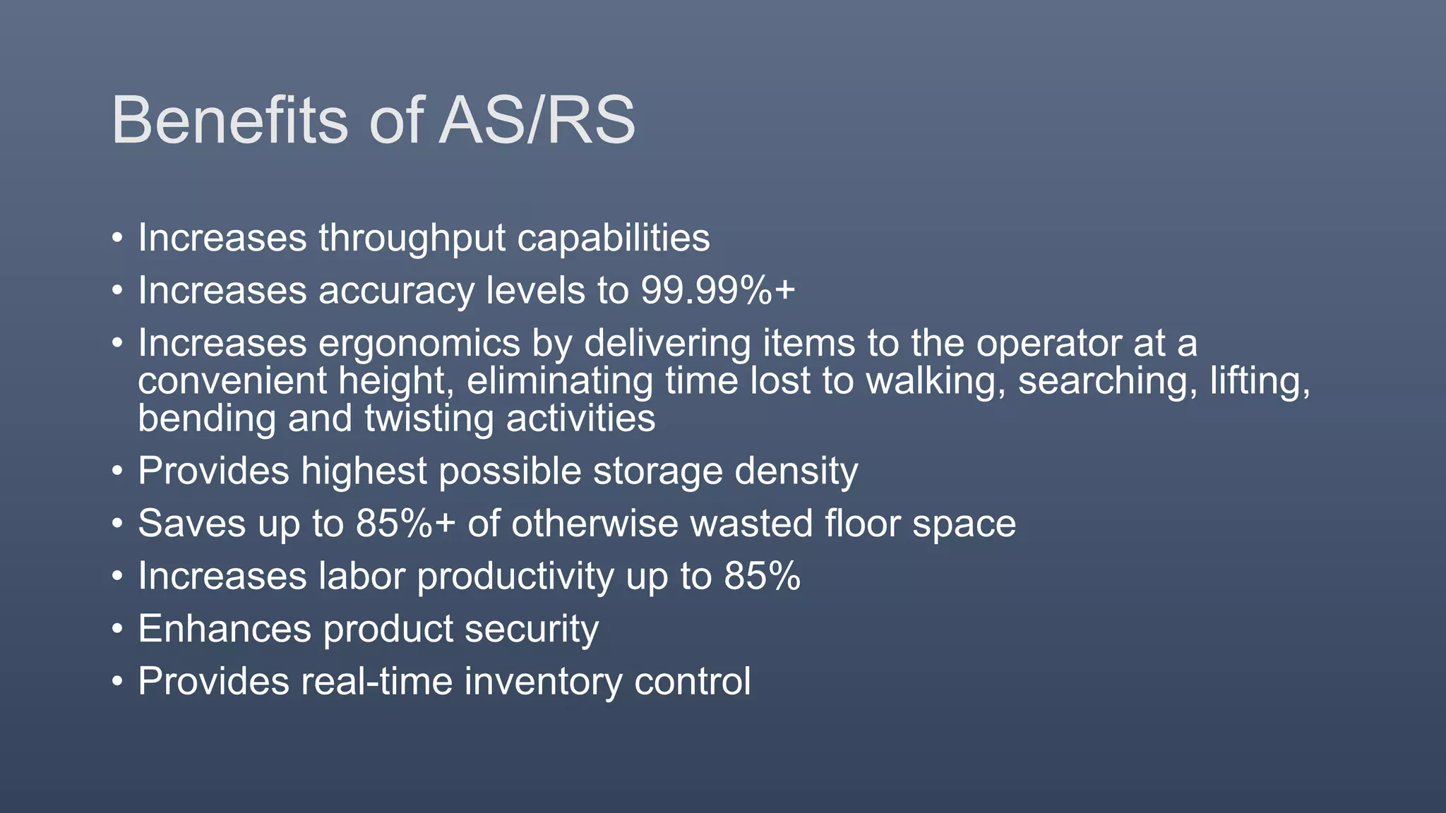 Benefits of AS/RS
• Increases throughput capabilities
• Increases accuracy levels to 99.99%+
• Increases ergonomics by delivering items to the operator at a
convenient height, eliminating time lost to walking, searching, lifting,
bending and twisting activities
• Provides highest possible storage density
• Saves up to 85%+ of otherwise wasted floor space
• Increases labor productivity up to 85%
• Enhances product security
• Provides real-time inventory control
 