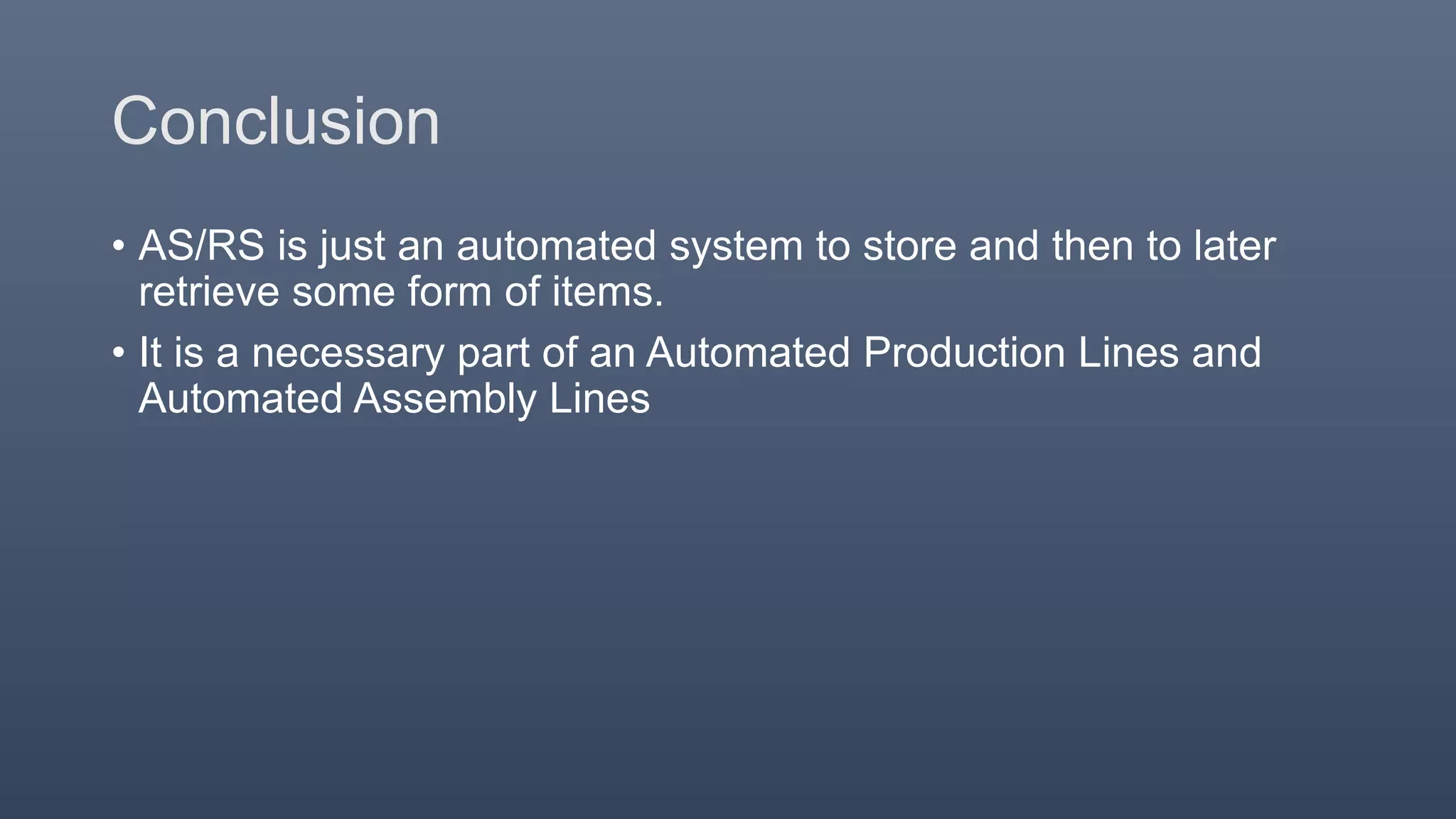 Conclusion
• AS/RS is just an automated system to store and then to later
retrieve some form of items.
• It is a necessary part of an Automated Production Lines and
Automated Assembly Lines
 