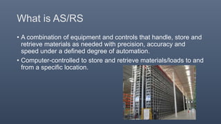 What is AS/RS
• A combination of equipment and controls that handle, store and
retrieve materials as needed with precision, accuracy and
speed under a defined degree of automation.
• Computer-controlled to store and retrieve materials/loads to and
from a specific location.
 