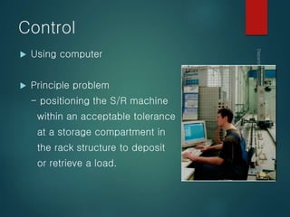 Control
 Using computer
 Principle problem
- positioning the S/R machine
within an acceptable tolerance
at a storage compartment in
the rack structure to deposit
or retrieve a load.
 