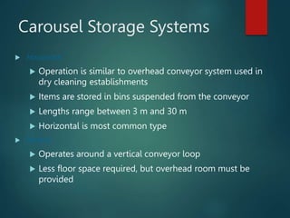 Carousel Storage Systems
 Horizontal
 Operation is similar to overhead conveyor system used in
dry cleaning establishments
 Items are stored in bins suspended from the conveyor
 Lengths range between 3 m and 30 m
 Horizontal is most common type
 Vertical
 Operates around a vertical conveyor loop
 Less floor space required, but overhead room must be
provided
 