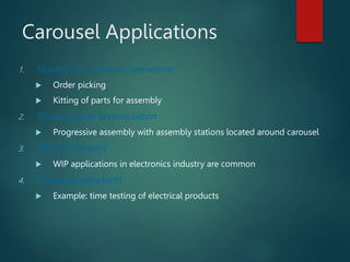 Carousel Applications
1. Storage and retrieval operations
 Order picking
 Kitting of parts for assembly
2. Transport and accumulation
 Progressive assembly with assembly stations located around carousel
3. Work-in-process
 WIP applications in electronics industry are common
4. Unique applications
 Example: time testing of electrical products
 
