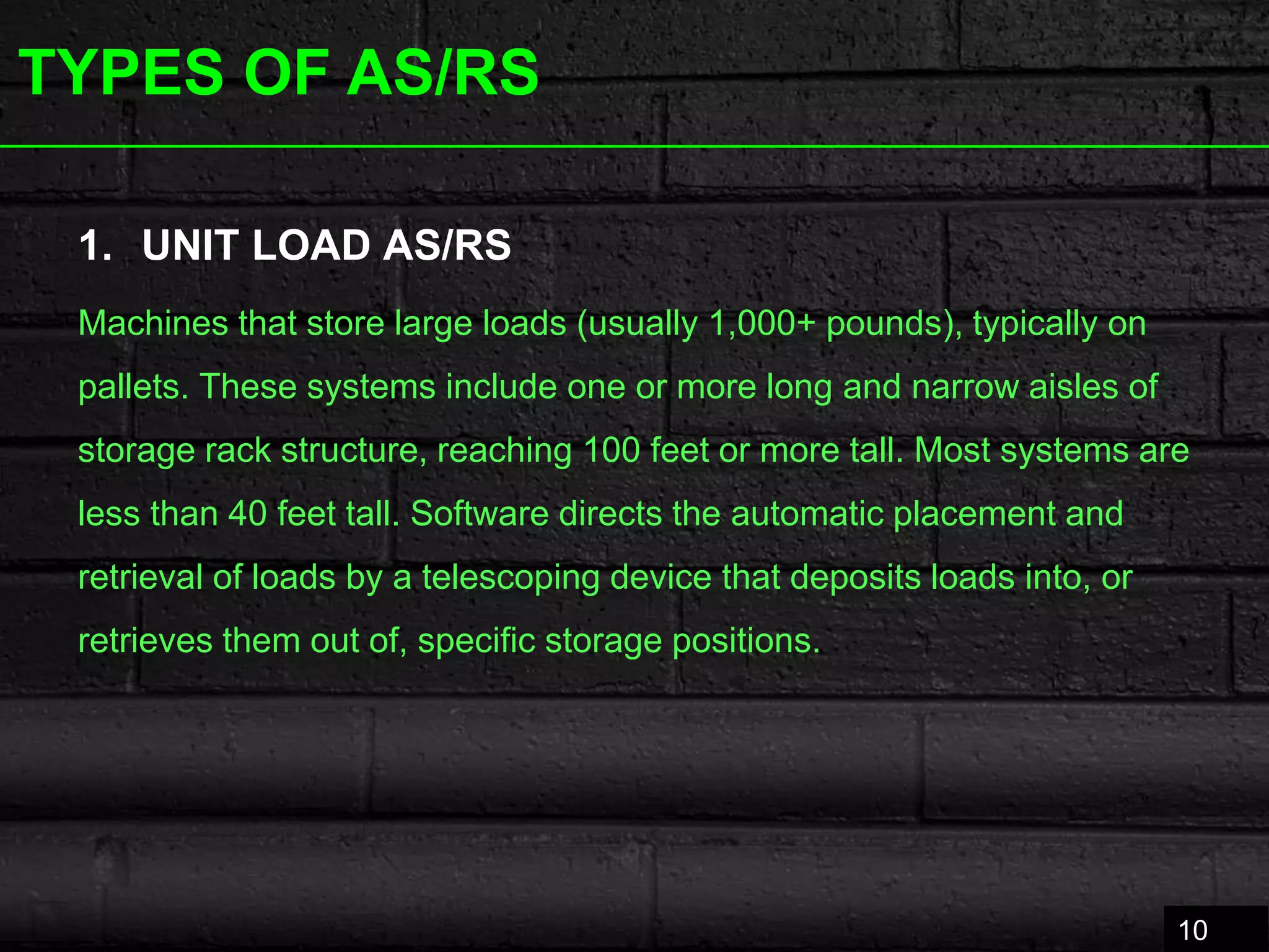 TYPES OF AS/RS
1. UNIT LOAD AS/RS
Machines that store large loads (usually 1,000+ pounds), typically on
pallets. These systems include one or more long and narrow aisles of
storage rack structure, reaching 100 feet or more tall. Most systems are
less than 40 feet tall. Software directs the automatic placement and
retrieval of loads by a telescoping device that deposits loads into, or
retrieves them out of, specific storage positions.
10
 