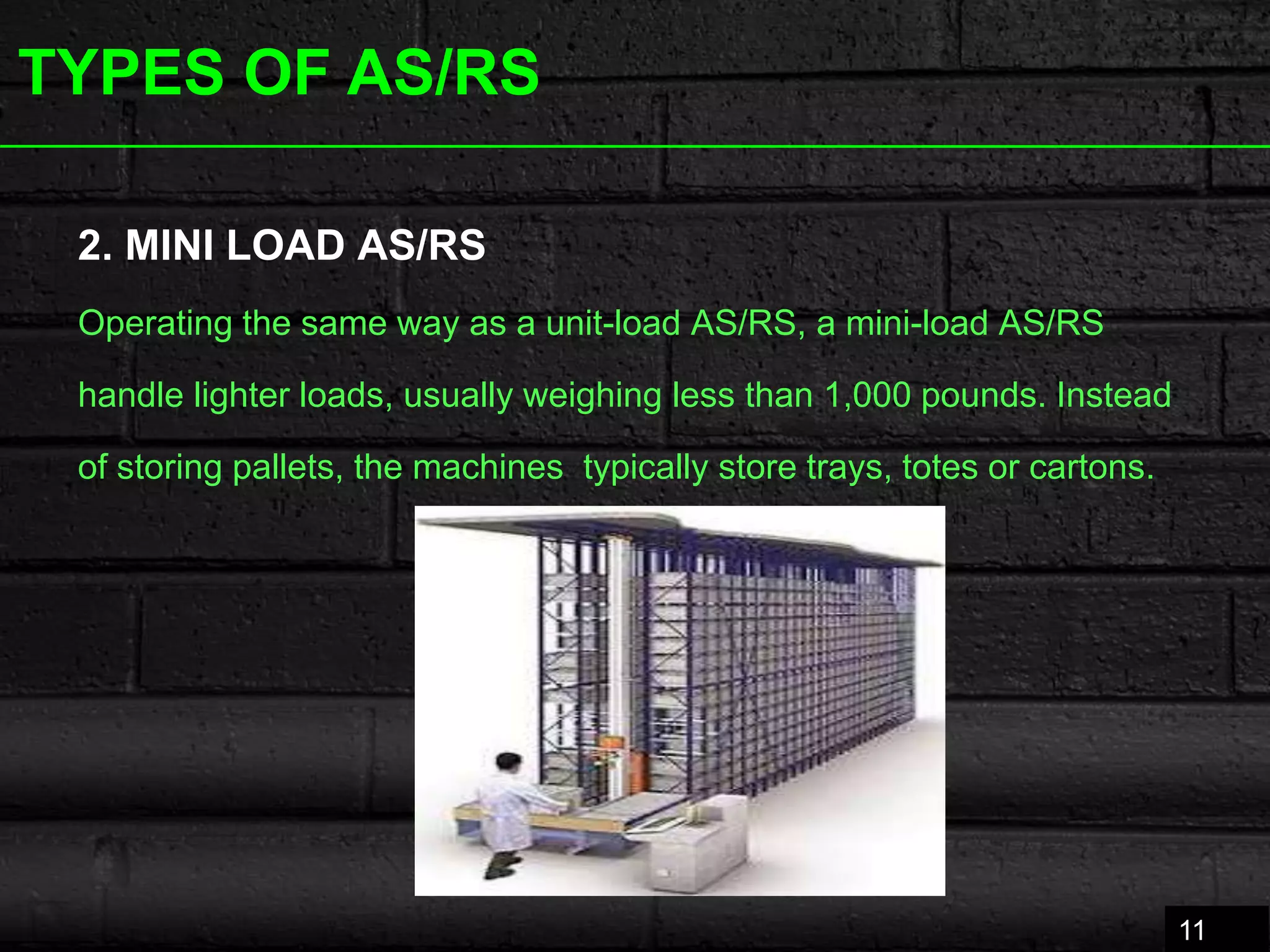 TYPES OF AS/RS
2. MINI LOAD AS/RS
Operating the same way as a unit-load AS/RS, a mini-load AS/RS
handle lighter loads, usually weighing less than 1,000 pounds. Instead
of storing pallets, the machines typically store trays, totes or cartons.
11
 