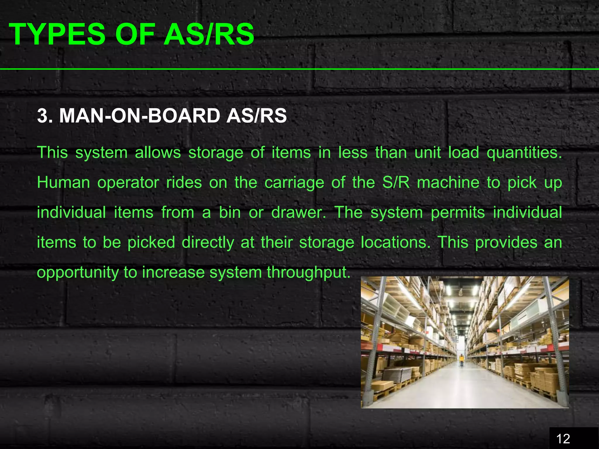 TYPES OF AS/RS
3. MAN-ON-BOARD AS/RS
This system allows storage of items in less than unit load quantities.
Human operator rides on the carriage of the S/R machine to pick up
individual items from a bin or drawer. The system permits individual
items to be picked directly at their storage locations. This provides an
opportunity to increase system throughput.
12
 