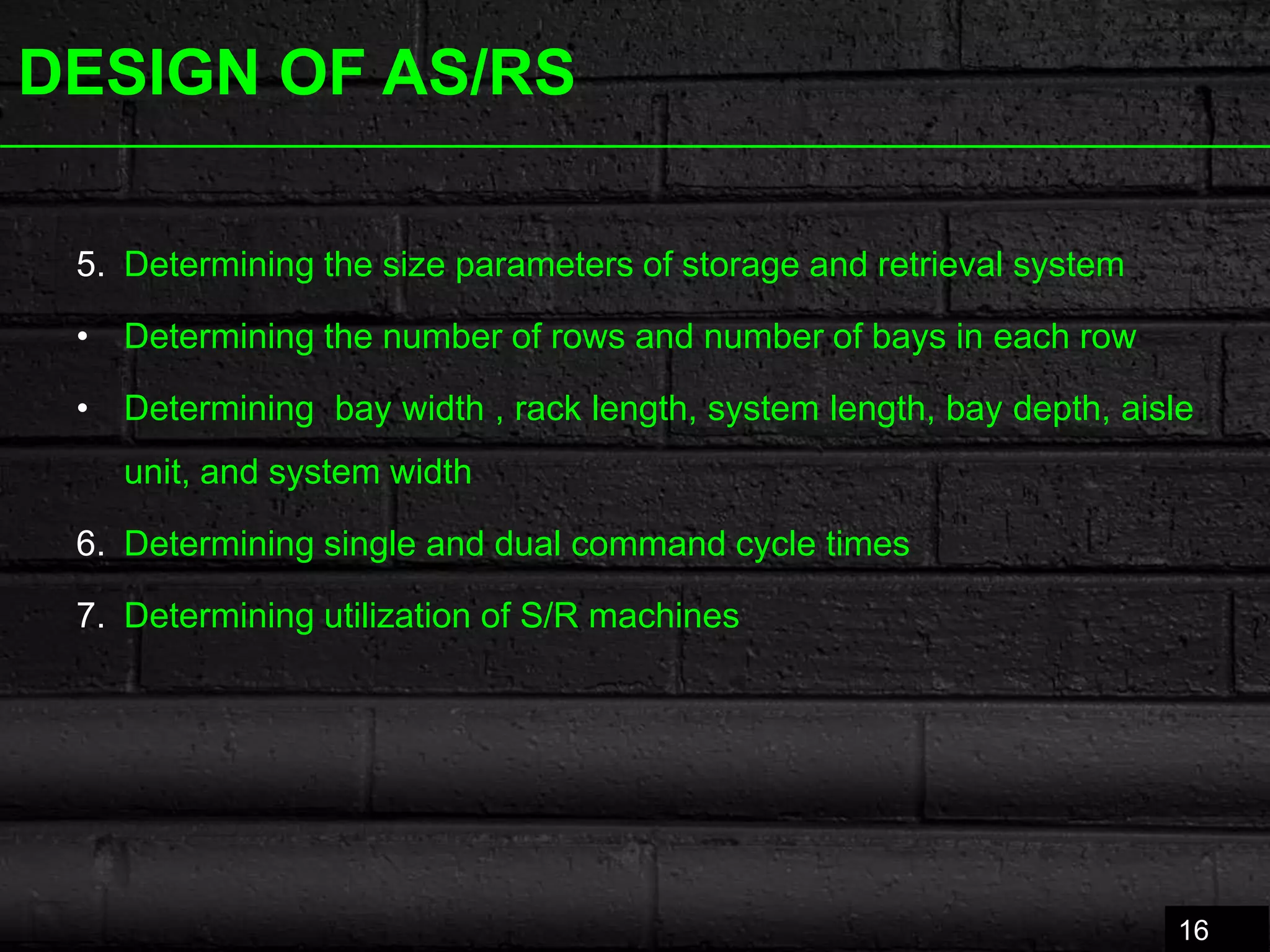 DESIGN OF AS/RS
5. Determining the size parameters of storage and retrieval system
• Determining the number of rows and number of bays in each row
• Determining bay width , rack length, system length, bay depth, aisle
unit, and system width
6. Determining single and dual command cycle times
7. Determining utilization of S/R machines
16
 
