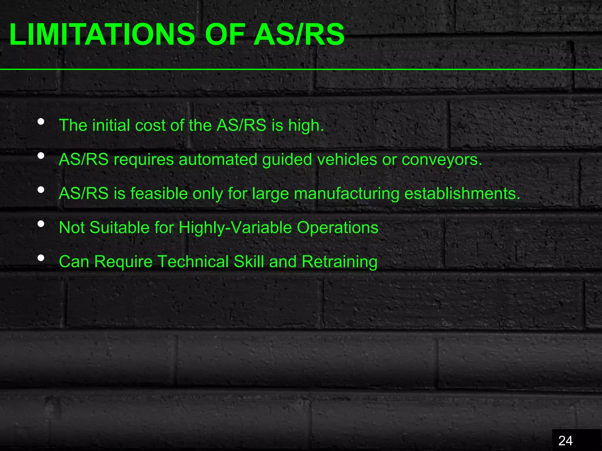 LIMITATIONS OF AS/RS
• The initial cost of ​the AS/RS is high.
• AS/RS requires automated guided vehi​​cles or conveyors.
• AS/RS is feasible only for large manufactu​​ring establishments.
• Not Suitable for Highly-Variable Operations
• Can Require Technical Skill and Retraining
24
 