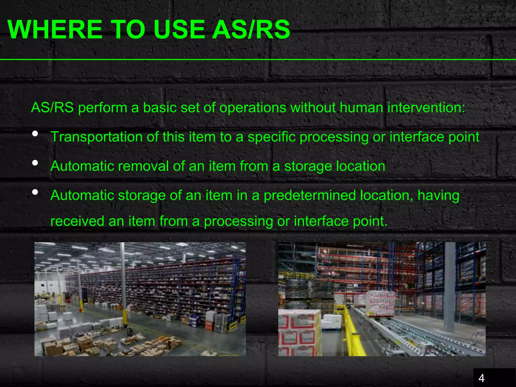 WHERE TO USE AS/RS
4
AS/RS perform a basic set of operations without human intervention:
• Transportation of this item to a specific processing or interface point
• Automatic removal of an item from a storage location
• Automatic storage of an item in a predetermined location, having
received an item from a processing or interface point.
 