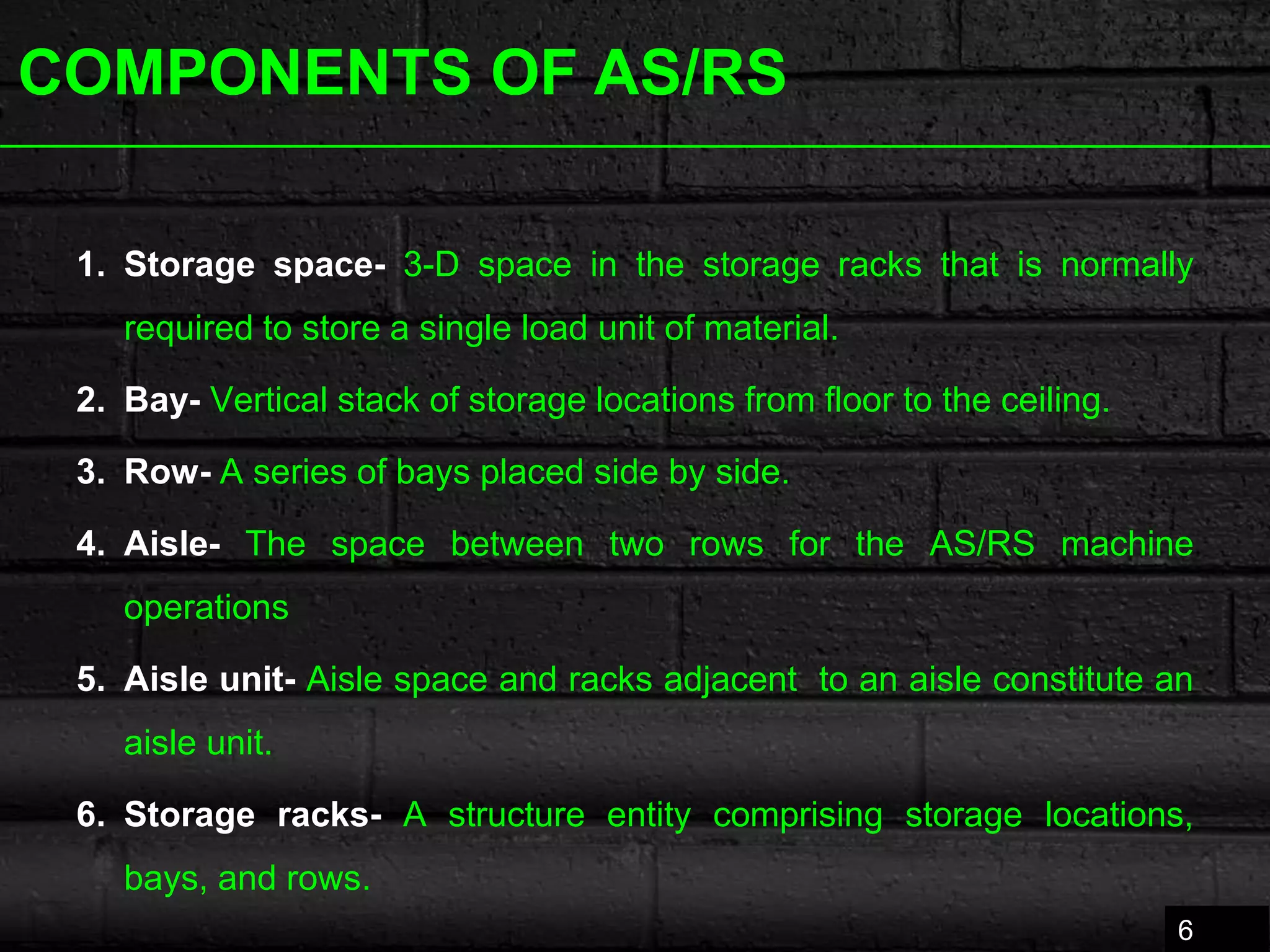 COMPONENTS OF AS/RS
1. Storage space- 3-D space in the storage racks that is normally
required to store a single load unit of material.
2. Bay- Vertical stack of storage locations from floor to the ceiling.
3. Row- A series of bays placed side by side.
4. Aisle- The space between two rows for the AS/RS machine
operations
5. Aisle unit- Aisle space and racks adjacent to an aisle constitute an
aisle unit.
6. Storage racks- A structure entity comprising storage locations,
bays, and rows.
6
 