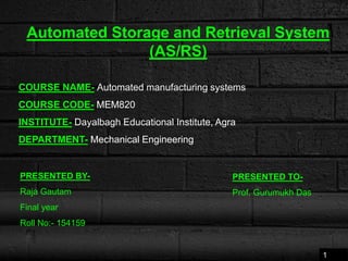 Automated Storage and Retrieval System
(AS/RS)
COURSE NAME- Automated manufacturing systems
COURSE CODE- MEM820
INSTITUTE- Dayalbagh Educational Institute, Agra
DEPARTMENT- Mechanical Engineering
PRESENTED BY-
Raja Gautam
Final year
Roll No:- 154159
PRESENTED TO-
Prof. Gurumukh Das
1
 