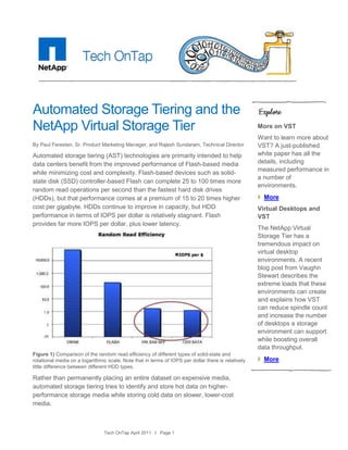 Automated Storage Tiering and the
NetApp Virtual Storage Tier                                                                          More on VST
                                                                                                     Want to learn more about
By Paul Feresten, Sr. Product Marketing Manager, and Rajesh Sundaram, Technical Director             VST? A just-published
Automated storage tiering (AST) technologies are primarily intended to help                          white paper has all the
data centers benefit from the improved performance of Flash-based media                              details, including
                                                                                                     measured performance in
while minimizing cost and complexity. Flash-based devices such as solid-
                                                                                                     a number of
state disk (SSD) controller-based Flash can complete 25 to 100 times more
                                                                                                     environments.
random read operations per second than the fastest hard disk drives
(HDDs), but that performance comes at a premium of 15 to 20 times higher                               More
cost per gigabyte. HDDs continue to improve in capacity, but HDD                                     Virtual Desktops and
performance in terms of IOPS per dollar is relatively stagnant. Flash                                VST
provides far more IOPS per dollar, plus lower latency.
                                                                                                     The NetApp Virtual
                                                                                                     Storage Tier has a
                                                                                                     tremendous impact on
                                                                                                     virtual desktop
                                                                                                     environments. A recent
                                                                                                     blog post from Vaughn
                                                                                                     Stewart describes the
                                                                                                     extreme loads that these
                                                                                                     environments can create
                                                                                                     and explains how VST
                                                                                                     can reduce spindle count
                                                                                                     and increase the number
                                                                                                     of desktops a storage
                                                                                                     environment can support
                                                                                                     while boosting overall
                                                                                                     data throughput.
Figure 1) Comparison of the random read efficiency of different types of solid-state and
rotational media on a logarithmic scale. Note that in terms of IOPS per dollar there is relatively     More
little difference between different HDD types.

Rather than permanently placing an entire dataset on expensive media,
automated storage tiering tries to identify and store hot data on higher-
performance storage media while storing cold data on slower, lower-cost
media.



                                Tech OnTap April 2011 I Page 1
 