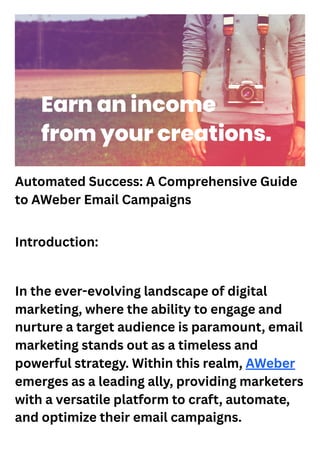 Automated Success: A Comprehensive Guide
to AWeber Email Campaigns
Introduction:
In the ever-evolving landscape of digital
marketing, where the ability to engage and
nurture a target audience is paramount, email
marketing stands out as a timeless and
powerful strategy. Within this realm, AWeber
emerges as a leading ally, providing marketers
with a versatile platform to craft, automate,
and optimize their email campaigns.
 