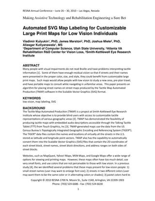RESNA	
  Annual	
  Conference	
  –	
  June	
  26	
  –	
  30,	
  2010	
  –	
  Las	
  Vegas,	
  Nevada

Making Assistive Technology and Rehabilitation Engineering a Sure Bet

Automated SVG Map Labeling for Customizable
Large Print Maps for Low Vision Individuals
Vladimir Kulyukin1, PhD, James Marston2, PhD, Joshua Miele3, PhD,
Aliasgar Kutiyanawala1, MS
1Department of Computer Science, Utah State University, 2Atlanta VA

Rehabilitation R&D Center for Vision Loss, 3Smith-Kettlewell Eye Research
Institute


ABSTRACT
Many	
  people	
  with	
  visual	
  impairments	
  do	
  not	
  read	
  Braille	
  and	
  have	
  problems	
  interpre7ng	
  tac7le	
  
informa7on	
  [1].	
  	
  Some	
  of	
  them	
  have	
  enough	
  residual	
  vision	
  so	
  that	
  if	
  streets	
  and	
  their	
  names	
  
were	
  presented	
  in	
  the	
  proper	
  color,	
  size,	
  and	
  style,	
  they	
  could	
  beneﬁt	
  from	
  customizable	
  large	
  
print	
  maps.	
  	
  Such	
  maps	
  would	
  allow	
  people	
  with	
  low	
  vision	
  to	
  study	
  a	
  new	
  area,	
  pre-­‐plan	
  travel,	
  
and	
  have	
  portable	
  maps	
  to	
  consult	
  while	
  naviga7ng	
  in	
  unfamiliar	
  areas.	
  	
  This	
  paper	
  presents	
  an	
  
algorithm	
  for	
  placing	
  street	
  names	
  on	
  street	
  maps	
  produced	
  by	
  the	
  Tac7le	
  Map	
  Automated	
  
Produc7on	
  (TMAP)	
  soHware	
  in	
  the	
  Scalable	
  Vector	
  Graphics	
  (SVG)	
  format.

KEYWORDS
low	
  vision,	
  map	
  labeling,	
  SVG

BACKGROUND
The	
  Tac7le	
  Map	
  Automated	
  Produc7on	
  (TMAP)	
  is	
  a	
  project	
  at	
  Smith-­‐KeMlewell	
  Eye	
  Research	
  
Ins7tute	
  whose	
  objec7ve	
  is	
  to	
  provide	
  blind	
  users	
  with	
  access	
  to	
  customizable	
  tac7le	
  
representa7ons	
  of	
  various	
  geographic	
  areas	
  [2].	
  TMAP	
  has	
  demonstrated	
  the	
  feasibility	
  of	
  
producing	
  tac7le	
  maps	
  with	
  embedded	
  audio	
  descrip7ons	
  accessible	
  through	
  the	
  Talking	
  Tac7le	
  
Tablet	
  (TTT)	
  from	
  Touch	
  Graphics,	
  Inc	
  [3].	
  TMAP-­‐generated	
  maps	
  use	
  the	
  data	
  from	
  the	
  US	
  
Census	
  Bureau's	
  Topologically	
  Integrated	
  Geographic	
  Encoding	
  and	
  Referencing	
  System	
  (TIGER®).	
  
The	
  TIGER®	
  data	
  ﬁles	
  contain	
  the	
  names	
  and	
  loca7ons	
  of	
  virtually	
  all	
  the	
  streets	
  in	
  the	
  U.S.	
  
stored	
  as	
  la7tude	
  and	
  longitude	
  point	
  vectors.	
  TMAP	
  also	
  has	
  the	
  capability	
  to	
  automa7cally	
  
convert	
  them	
  into	
  the	
  Scalable	
  Vector	
  Graphics	
  (SVG)	
  ﬁles	
  that	
  contain	
  the	
  2D	
  coordinates	
  of	
  
each	
  street	
  block,	
  street	
  names,	
  street	
  block	
  direc7ons,	
  and	
  address	
  ranges	
  on	
  both	
  sides	
  of	
  
street	
  blocks.

Websites,	
  such	
  as	
  MapQuest,	
  Yahoo!	
  Maps,	
  MSN	
  Maps,	
  and	
  Google	
  Maps	
  oﬀer	
  a	
  wide	
  range	
  of	
  
op7ons	
  for	
  viewing	
  and	
  prin7ng	
  maps.	
  	
  However,	
  these	
  maps	
  oHen	
  have	
  too	
  much	
  detail,	
  use	
  
very	
  small	
  fonts,	
  and	
  use	
  colors	
  that	
  are	
  not	
  perceivable	
  to	
  those	
  with	
  low	
  vision.	
  In	
  a	
  previous	
  
study	
  [4],	
  the	
  we	
  iden7ﬁed	
  several	
  problems	
  that	
  these	
  maps	
  present	
  for	
  low	
  vision	
  people:	
  1)	
  
small	
  street	
  names	
  (user	
  may	
  want	
  to	
  enlarge	
  font	
  size);	
  2)	
  streets	
  in	
  two	
  diﬀerent	
  colors	
  (user	
  
may	
  want	
  them	
  to	
  be	
  the	
  same	
  color	
  or	
  in	
  alterna7ng	
  colors	
  or	
  shades);	
  3)	
  pastel	
  colors	
  hard	
  to	
  
           Copyright	
  ©	
  2010	
  RESNA	
  1700	
  N.	
  Moore	
  St.,	
  Suite	
  1540,	
  Arlington,	
  VA	
  22209-­‐1903
                                     Phone:	
  (703)	
  524-­‐6686	
  -­‐	
  Fax:	
  (703)	
  524-­‐6630
                                                                             1
 