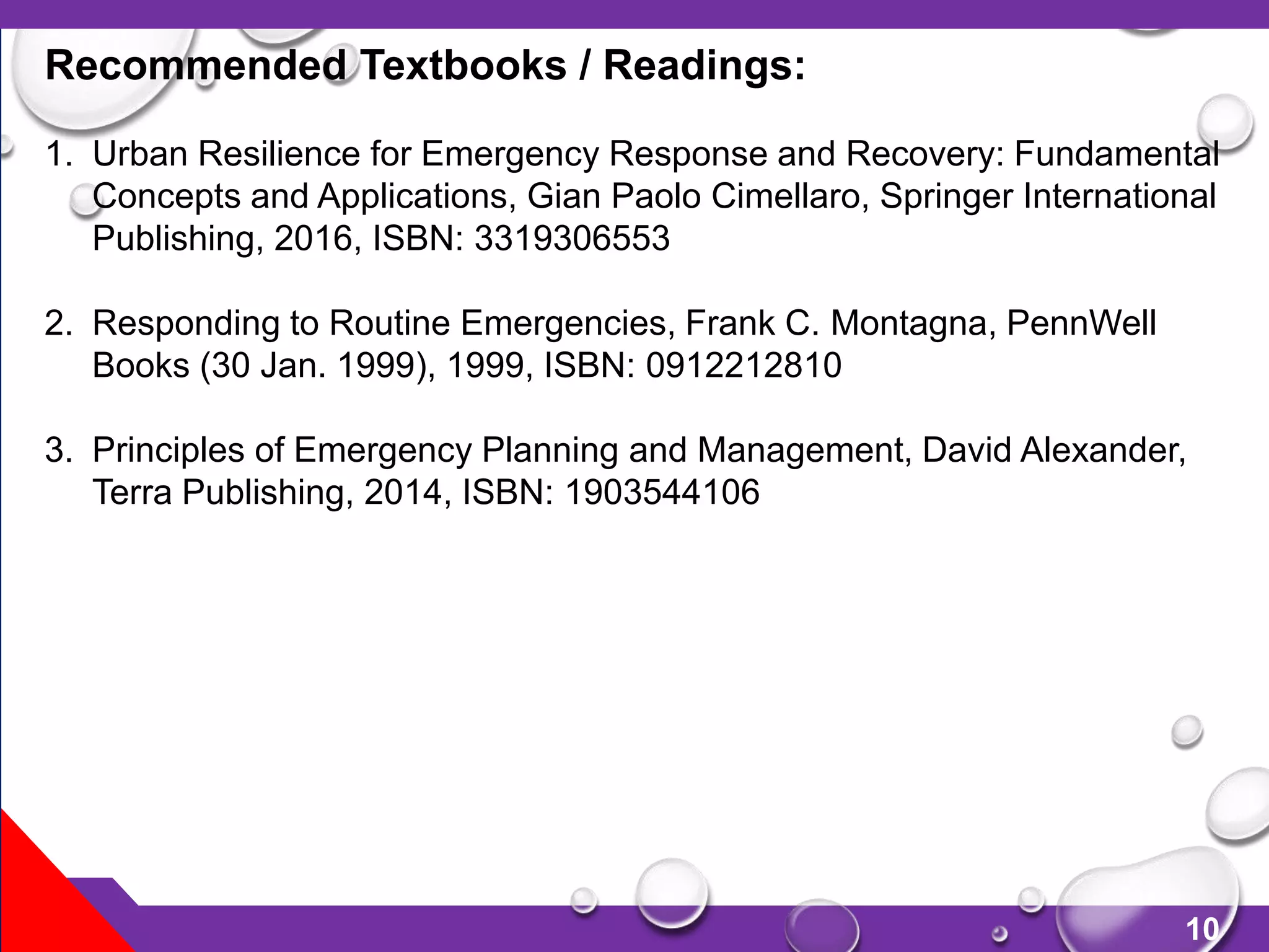 10
Recommended Textbooks / Readings:
1. Urban Resilience for Emergency Response and Recovery: Fundamental
Concepts and Applications, Gian Paolo Cimellaro, Springer International
Publishing, 2016, ISBN: 3319306553
2. Responding to Routine Emergencies, Frank C. Montagna, PennWell
Books (30 Jan. 1999), 1999, ISBN: 0912212810
3. Principles of Emergency Planning and Management, David Alexander,
Terra Publishing, 2014, ISBN: 1903544106
 