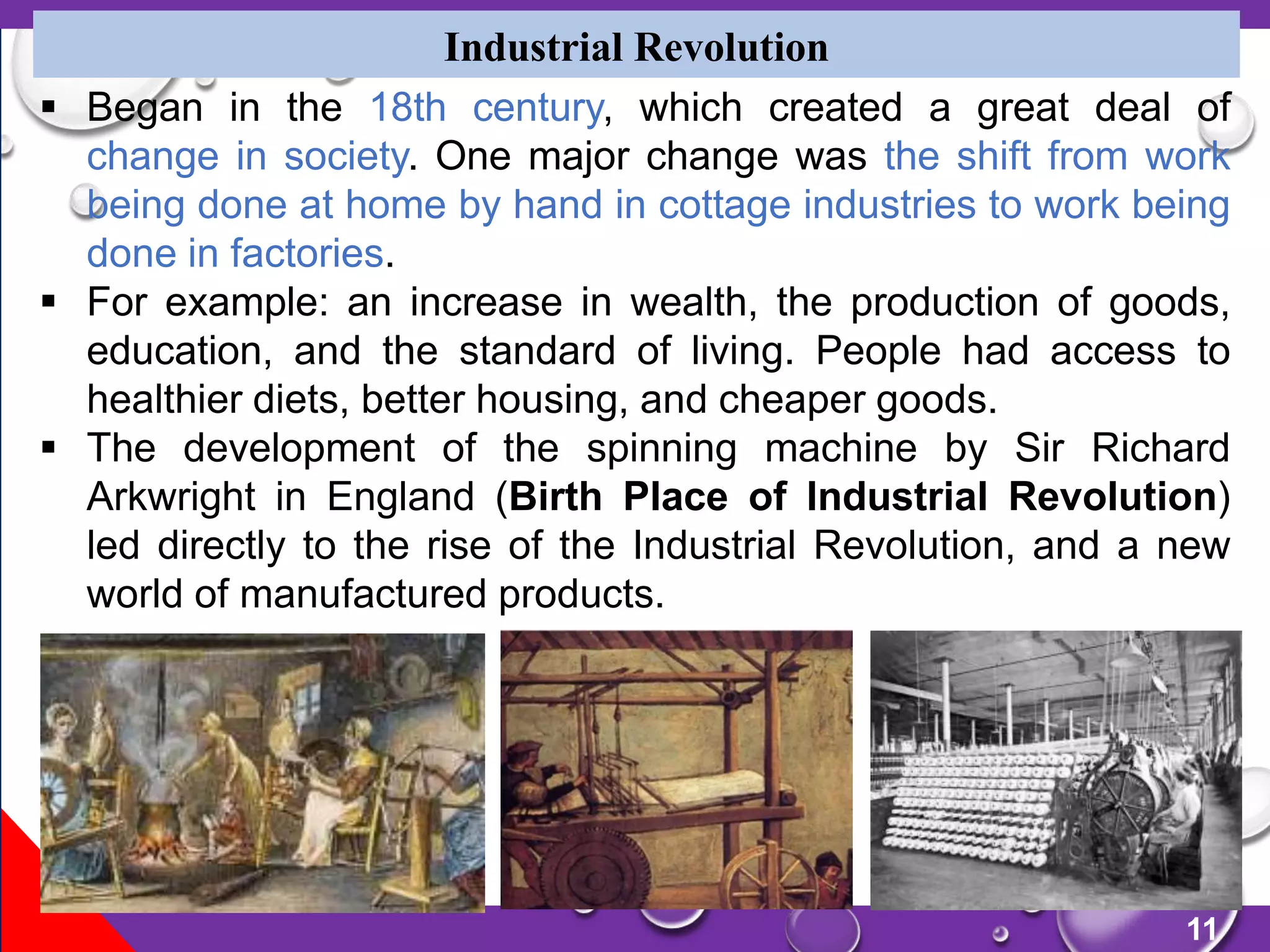 11
Industrial Revolution
 Began in the 18th century, which created a great deal of
change in society. One major change was the shift from work
being done at home by hand in cottage industries to work being
done in factories.
 For example: an increase in wealth, the production of goods,
education, and the standard of living. People had access to
healthier diets, better housing, and cheaper goods.
 The development of the spinning machine by Sir Richard
Arkwright in England (Birth Place of Industrial Revolution)
led directly to the rise of the Industrial Revolution, and a new
world of manufactured products.
 