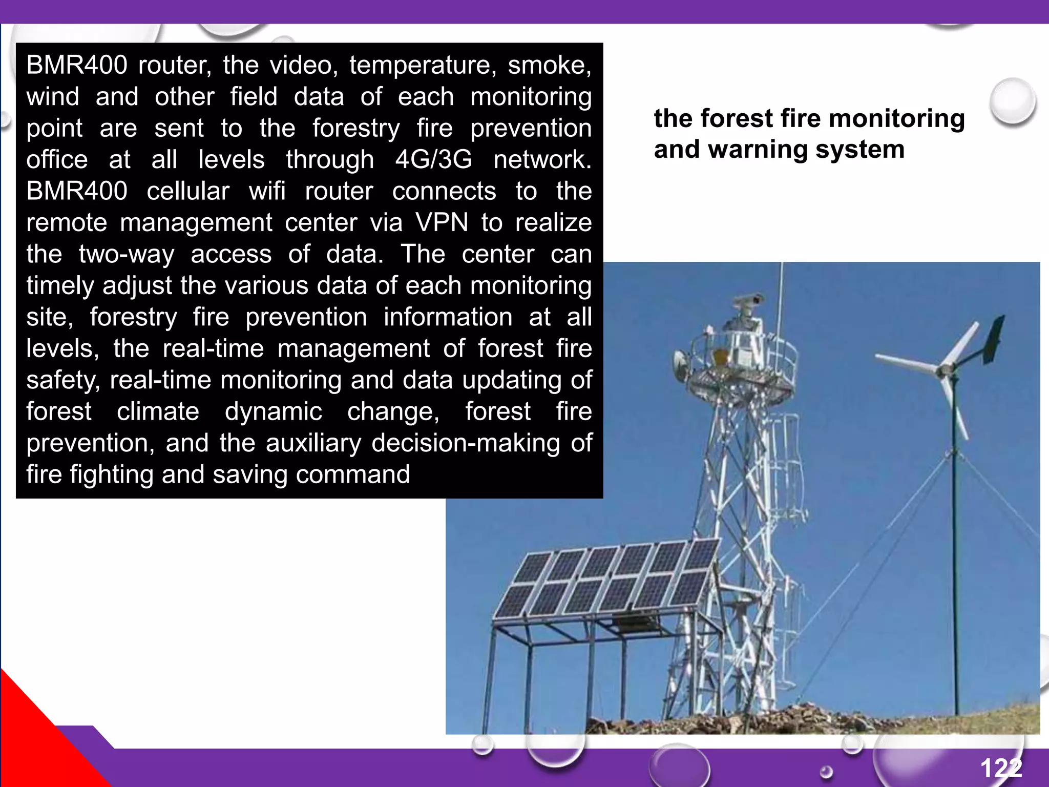 122
BMR400 router, the video, temperature, smoke,
wind and other field data of each monitoring
point are sent to the forestry fire prevention
office at all levels through 4G/3G network.
BMR400 cellular wifi router connects to the
remote management center via VPN to realize
the two-way access of data. The center can
timely adjust the various data of each monitoring
site, forestry fire prevention information at all
levels, the real-time management of forest fire
safety, real-time monitoring and data updating of
forest climate dynamic change, forest fire
prevention, and the auxiliary decision-making of
fire fighting and saving command
the forest fire monitoring
and warning system
 