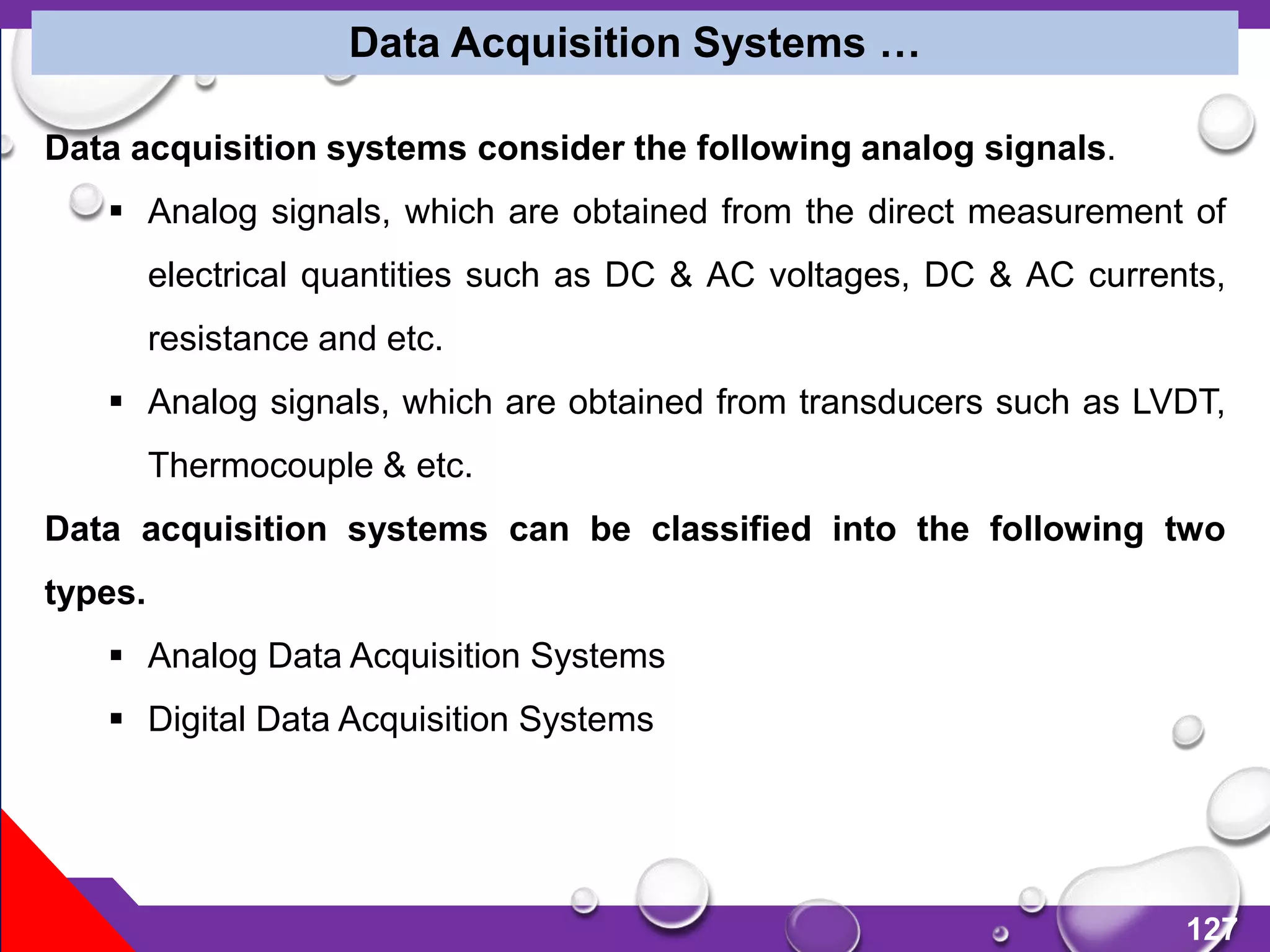 127
Data Acquisition Systems …
Data acquisition systems consider the following analog signals.
 Analog signals, which are obtained from the direct measurement of
electrical quantities such as DC & AC voltages, DC & AC currents,
resistance and etc.
 Analog signals, which are obtained from transducers such as LVDT,
Thermocouple & etc.
Data acquisition systems can be classified into the following two
types.
 Analog Data Acquisition Systems
 Digital Data Acquisition Systems
 