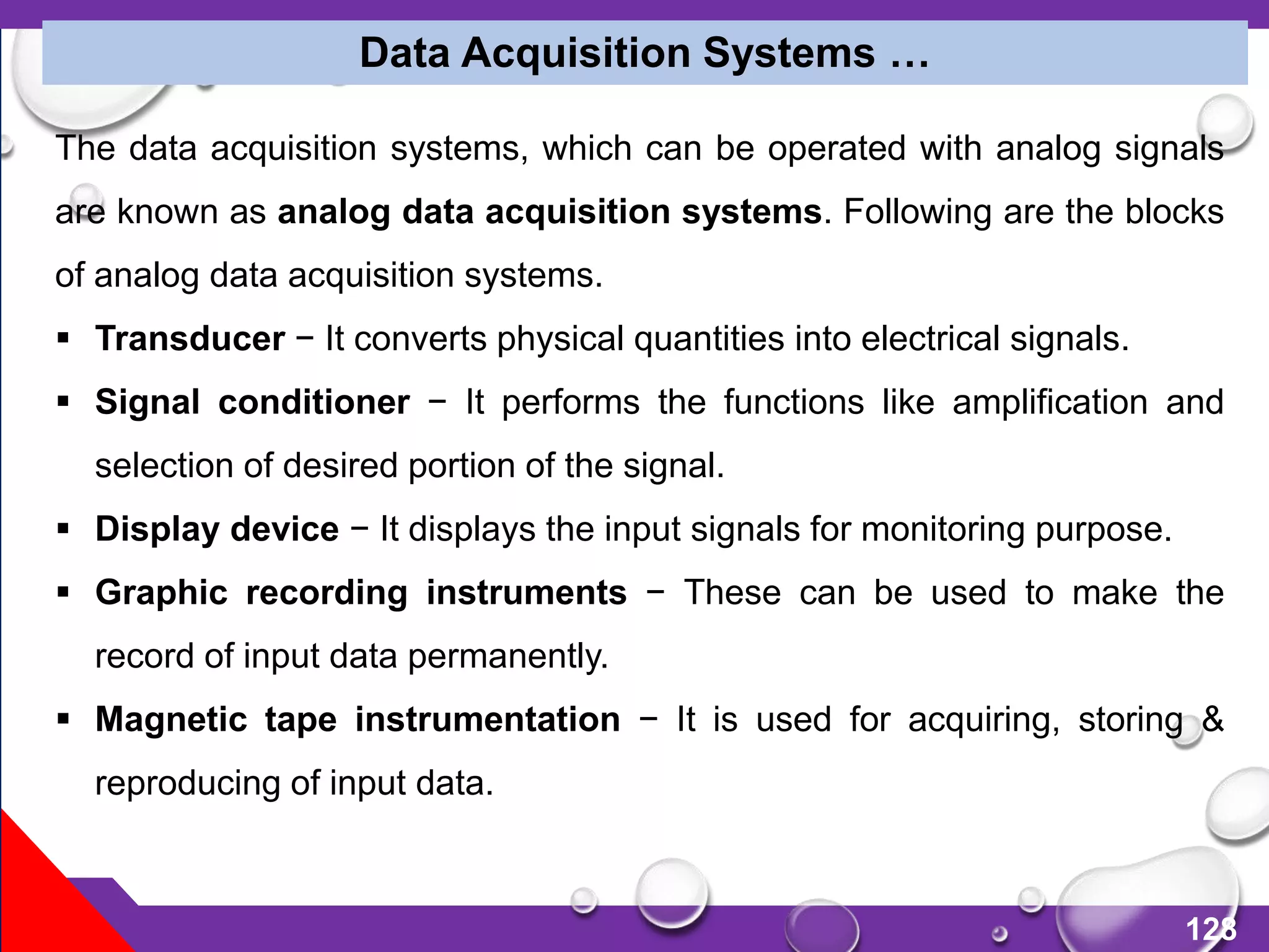128
Data Acquisition Systems …
The data acquisition systems, which can be operated with analog signals
are known as analog data acquisition systems. Following are the blocks
of analog data acquisition systems.
 Transducer − It converts physical quantities into electrical signals.
 Signal conditioner − It performs the functions like amplification and
selection of desired portion of the signal.
 Display device − It displays the input signals for monitoring purpose.
 Graphic recording instruments − These can be used to make the
record of input data permanently.
 Magnetic tape instrumentation − It is used for acquiring, storing &
reproducing of input data.
 