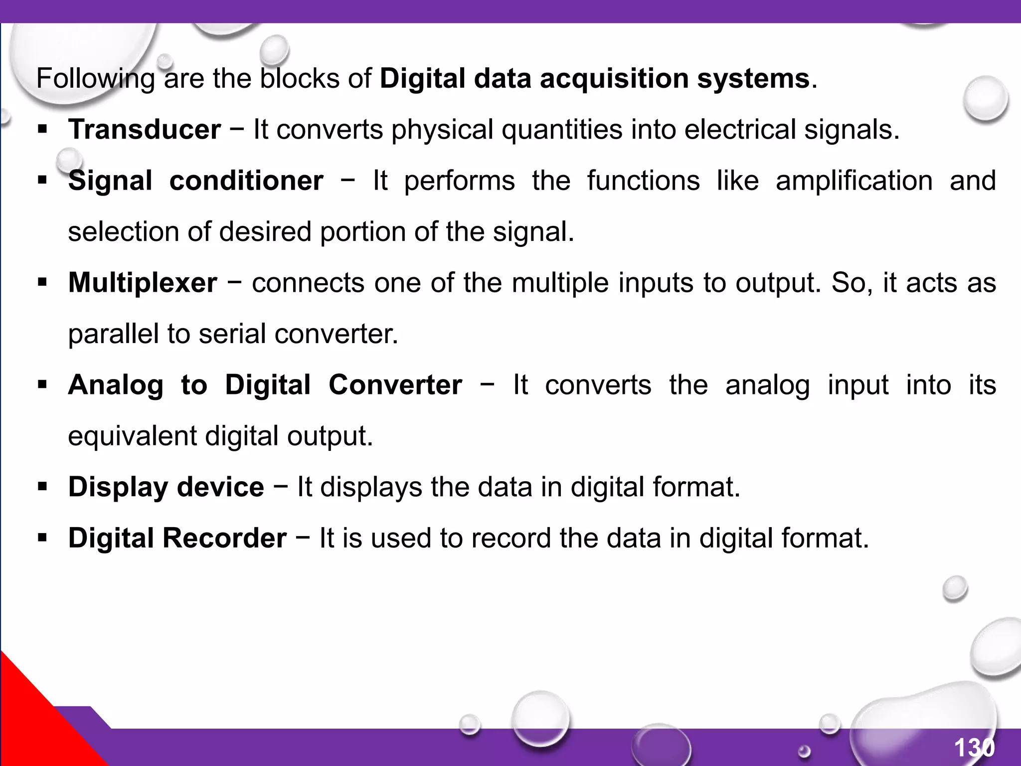 130
Following are the blocks of Digital data acquisition systems.
 Transducer − It converts physical quantities into electrical signals.
 Signal conditioner − It performs the functions like amplification and
selection of desired portion of the signal.
 Multiplexer − connects one of the multiple inputs to output. So, it acts as
parallel to serial converter.
 Analog to Digital Converter − It converts the analog input into its
equivalent digital output.
 Display device − It displays the data in digital format.
 Digital Recorder − It is used to record the data in digital format.
 