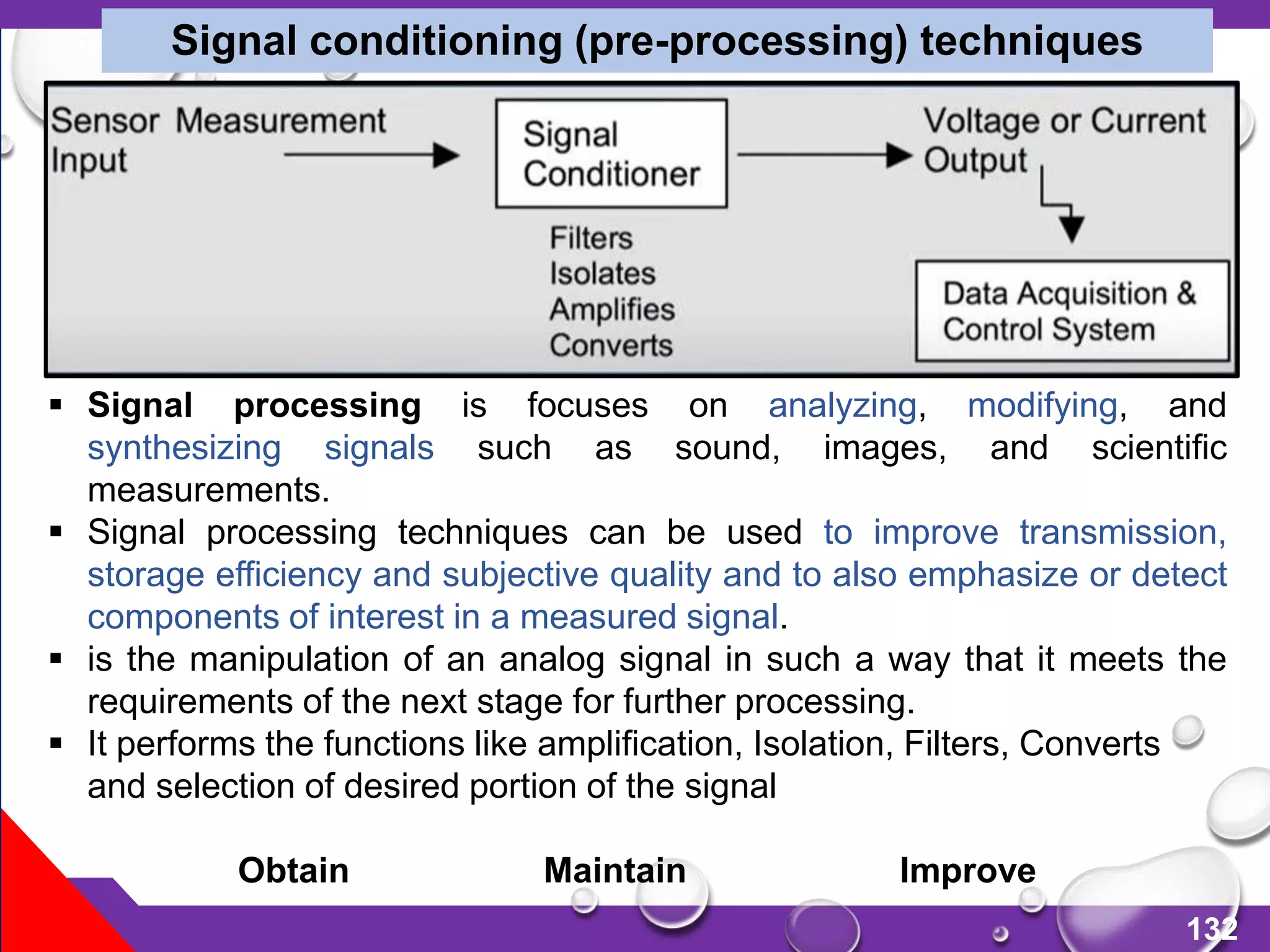 132
Signal conditioning (pre-processing) techniques
 Signal processing is focuses on analyzing, modifying, and
synthesizing signals such as sound, images, and scientific
measurements.
 Signal processing techniques can be used to improve transmission,
storage efficiency and subjective quality and to also emphasize or detect
components of interest in a measured signal.
 is the manipulation of an analog signal in such a way that it meets the
requirements of the next stage for further processing.
 It performs the functions like amplification, Isolation, Filters, Converts
and selection of desired portion of the signal
Obtain Maintain Improve
 
