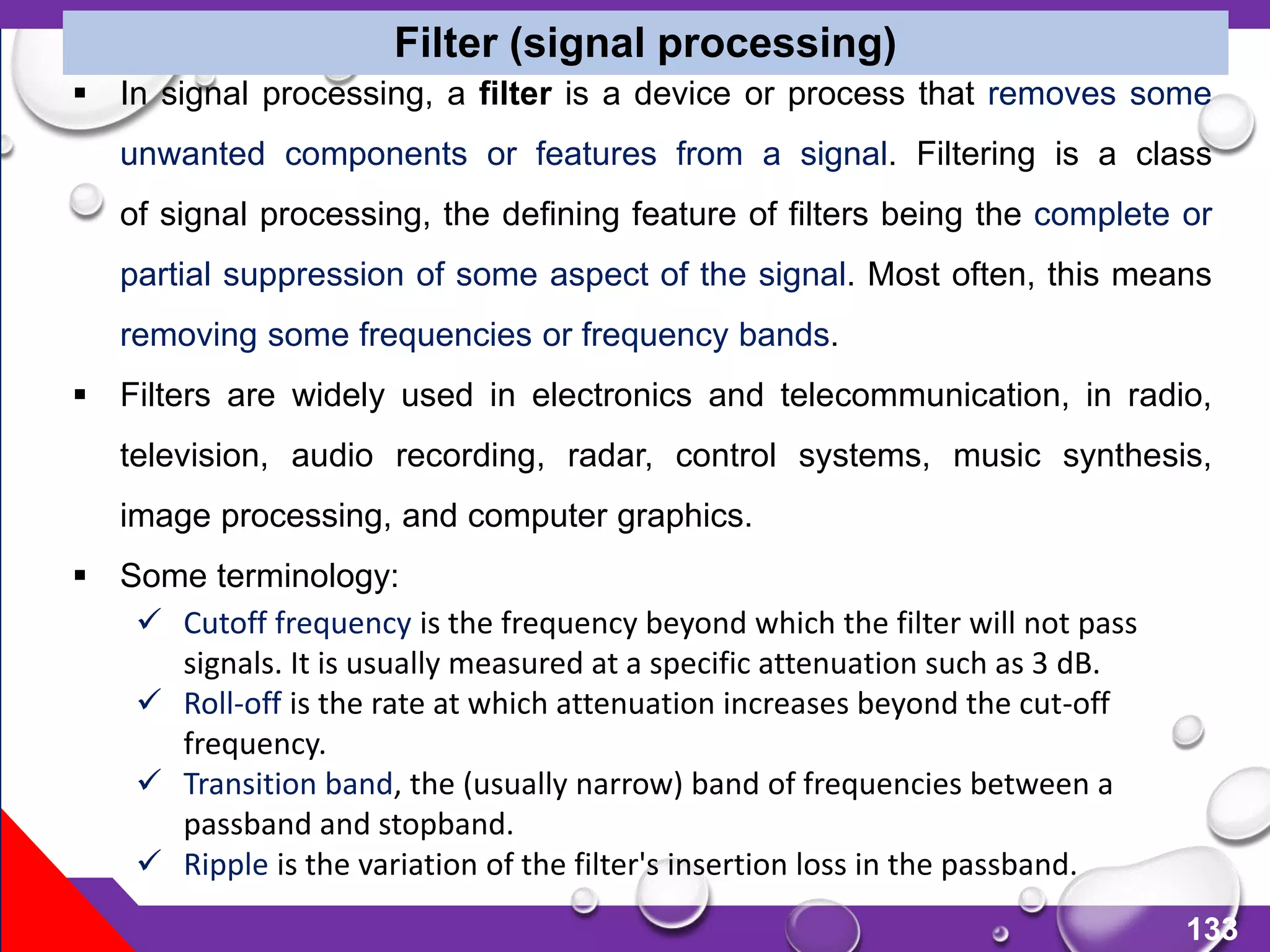 133
 In signal processing, a filter is a device or process that removes some
unwanted components or features from a signal. Filtering is a class
of signal processing, the defining feature of filters being the complete or
partial suppression of some aspect of the signal. Most often, this means
removing some frequencies or frequency bands.
 Filters are widely used in electronics and telecommunication, in radio,
television, audio recording, radar, control systems, music synthesis,
image processing, and computer graphics.
 Some terminology:
 Cutoff frequency is the frequency beyond which the filter will not pass
signals. It is usually measured at a specific attenuation such as 3 dB.
 Roll-off is the rate at which attenuation increases beyond the cut-off
frequency.
 Transition band, the (usually narrow) band of frequencies between a
passband and stopband.
 Ripple is the variation of the filter's insertion loss in the passband.
Filter (signal processing)
 