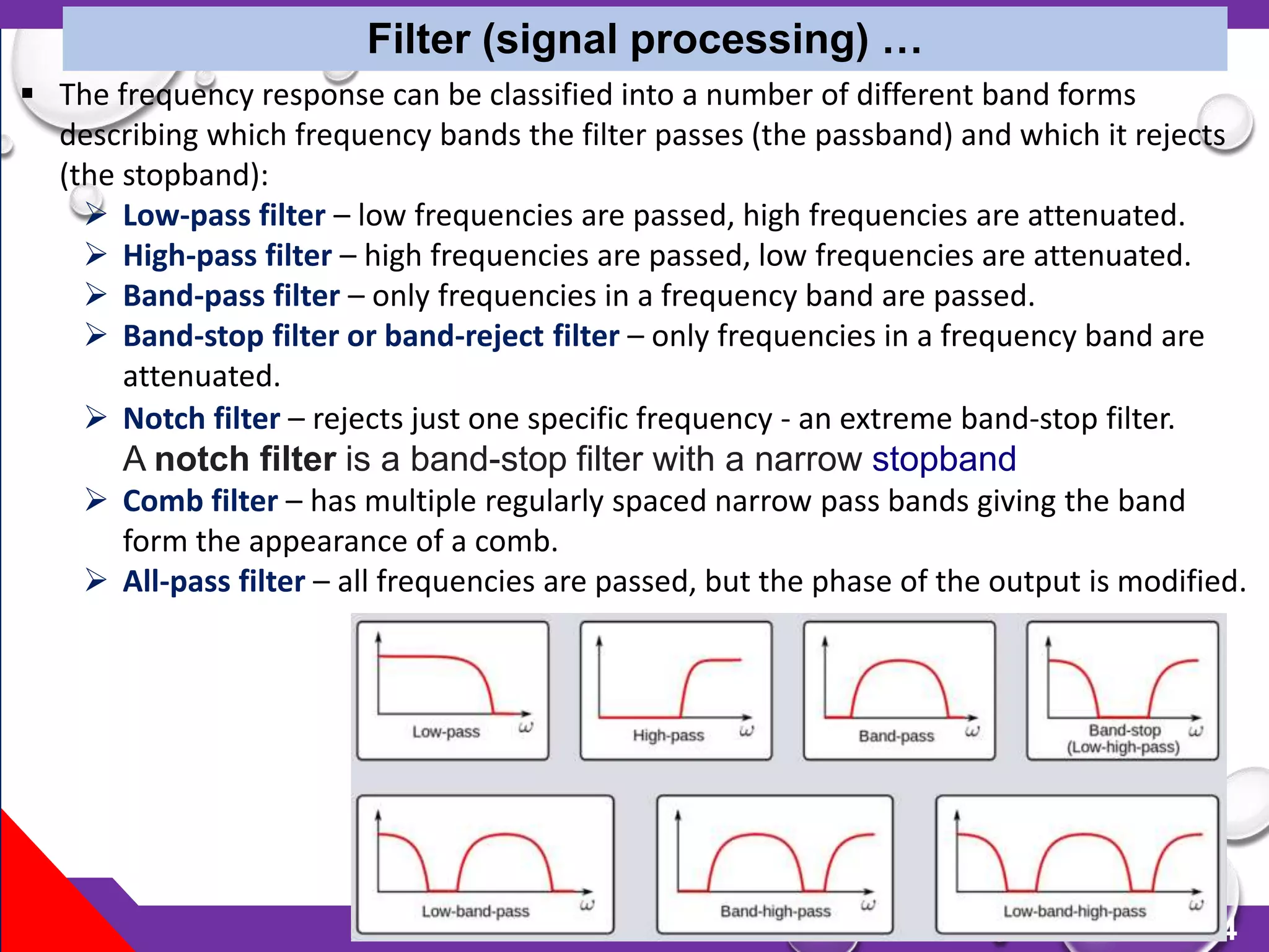 134
Filter (signal processing) …
 The frequency response can be classified into a number of different band forms
describing which frequency bands the filter passes (the passband) and which it rejects
(the stopband):
 Low-pass filter – low frequencies are passed, high frequencies are attenuated.
 High-pass filter – high frequencies are passed, low frequencies are attenuated.
 Band-pass filter – only frequencies in a frequency band are passed.
 Band-stop filter or band-reject filter – only frequencies in a frequency band are
attenuated.
 Notch filter – rejects just one specific frequency - an extreme band-stop filter.
A notch filter is a band-stop filter with a narrow stopband
 Comb filter – has multiple regularly spaced narrow pass bands giving the band
form the appearance of a comb.
 All-pass filter – all frequencies are passed, but the phase of the output is modified.
 