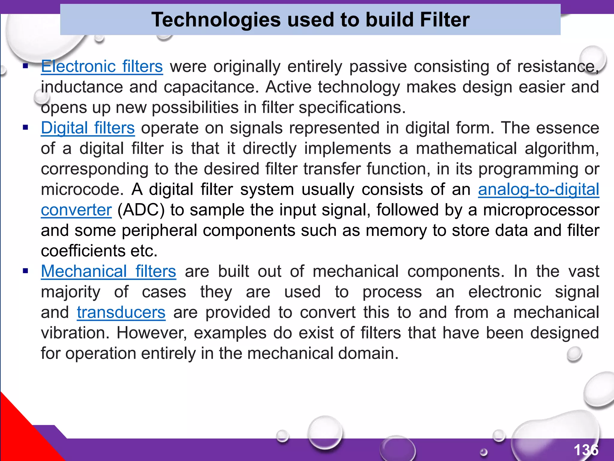 136
 Electronic filters were originally entirely passive consisting of resistance,
inductance and capacitance. Active technology makes design easier and
opens up new possibilities in filter specifications.
 Digital filters operate on signals represented in digital form. The essence
of a digital filter is that it directly implements a mathematical algorithm,
corresponding to the desired filter transfer function, in its programming or
microcode. A digital filter system usually consists of an analog-to-digital
converter (ADC) to sample the input signal, followed by a microprocessor
and some peripheral components such as memory to store data and filter
coefficients etc.
 Mechanical filters are built out of mechanical components. In the vast
majority of cases they are used to process an electronic signal
and transducers are provided to convert this to and from a mechanical
vibration. However, examples do exist of filters that have been designed
for operation entirely in the mechanical domain.
Technologies used to build Filter
 