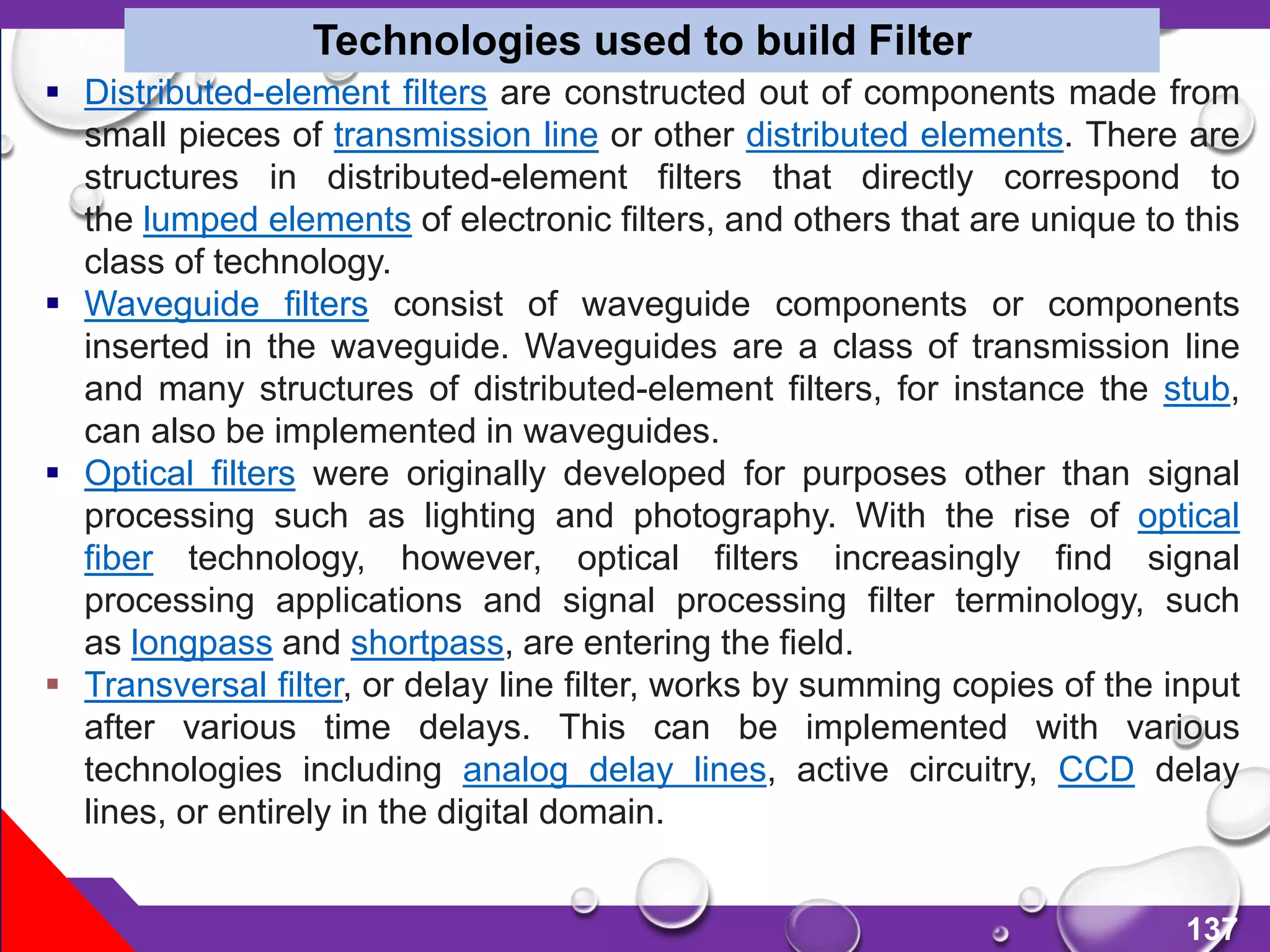 137
 Distributed-element filters are constructed out of components made from
small pieces of transmission line or other distributed elements. There are
structures in distributed-element filters that directly correspond to
the lumped elements of electronic filters, and others that are unique to this
class of technology.
 Waveguide filters consist of waveguide components or components
inserted in the waveguide. Waveguides are a class of transmission line
and many structures of distributed-element filters, for instance the stub,
can also be implemented in waveguides.
 Optical filters were originally developed for purposes other than signal
processing such as lighting and photography. With the rise of optical
fiber technology, however, optical filters increasingly find signal
processing applications and signal processing filter terminology, such
as longpass and shortpass, are entering the field.
 Transversal filter, or delay line filter, works by summing copies of the input
after various time delays. This can be implemented with various
technologies including analog delay lines, active circuitry, CCD delay
lines, or entirely in the digital domain.
Technologies used to build Filter
 