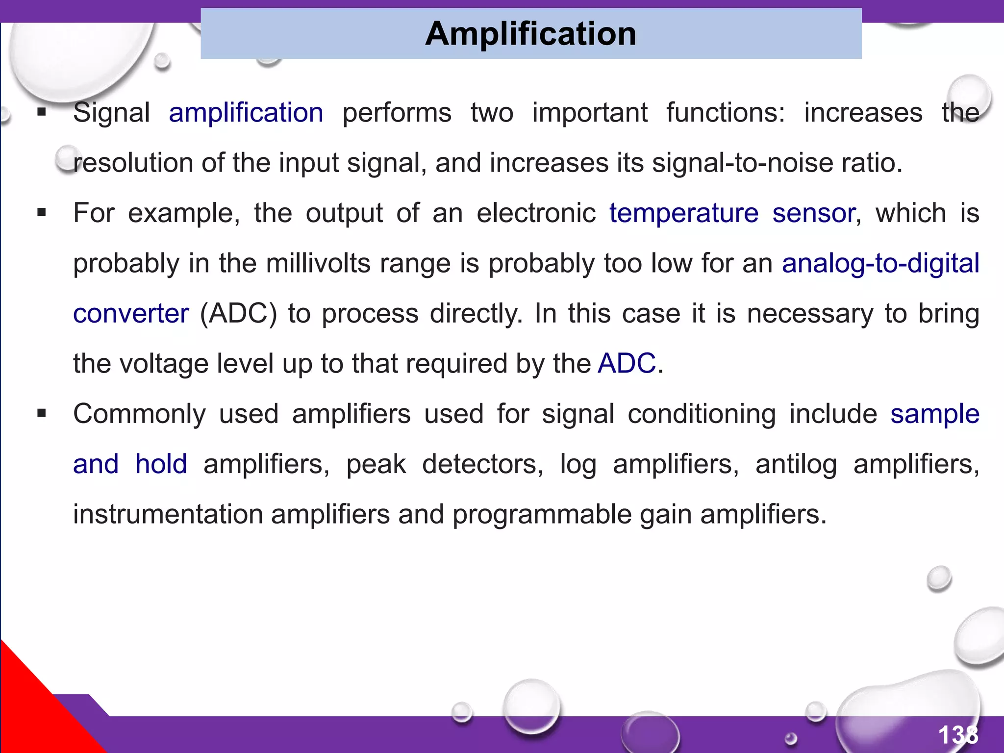 138
 Signal amplification performs two important functions: increases the
resolution of the input signal, and increases its signal-to-noise ratio.
 For example, the output of an electronic temperature sensor, which is
probably in the millivolts range is probably too low for an analog-to-digital
converter (ADC) to process directly. In this case it is necessary to bring
the voltage level up to that required by the ADC.
 Commonly used amplifiers used for signal conditioning include sample
and hold amplifiers, peak detectors, log amplifiers, antilog amplifiers,
instrumentation amplifiers and programmable gain amplifiers.
Amplification
 