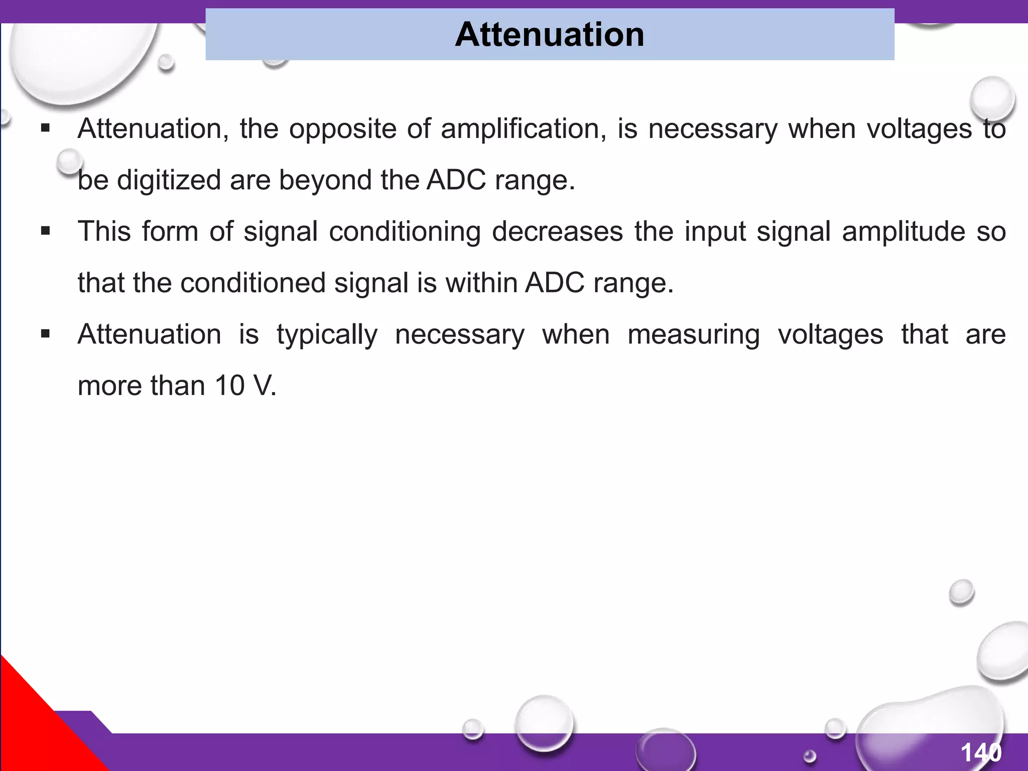 140
 Attenuation, the opposite of amplification, is necessary when voltages to
be digitized are beyond the ADC range.
 This form of signal conditioning decreases the input signal amplitude so
that the conditioned signal is within ADC range.
 Attenuation is typically necessary when measuring voltages that are
more than 10 V.
Attenuation
 