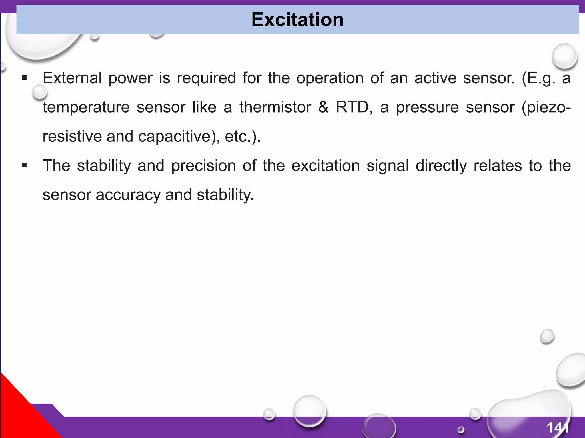 141
 External power is required for the operation of an active sensor. (E.g. a
temperature sensor like a thermistor & RTD, a pressure sensor (piezo-
resistive and capacitive), etc.).
 The stability and precision of the excitation signal directly relates to the
sensor accuracy and stability.
Excitation
 