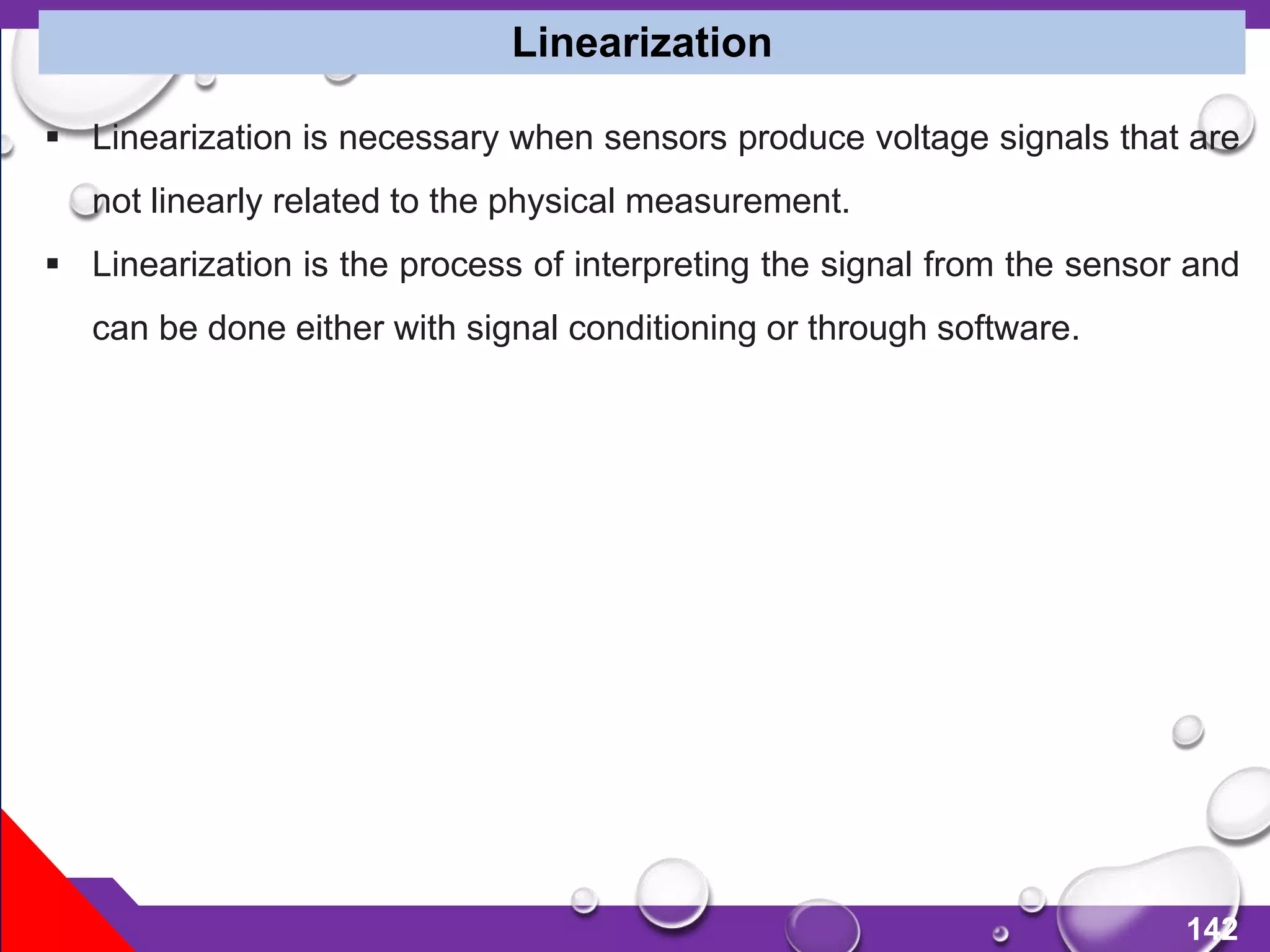 142
 Linearization is necessary when sensors produce voltage signals that are
not linearly related to the physical measurement.
 Linearization is the process of interpreting the signal from the sensor and
can be done either with signal conditioning or through software.
Linearization
 