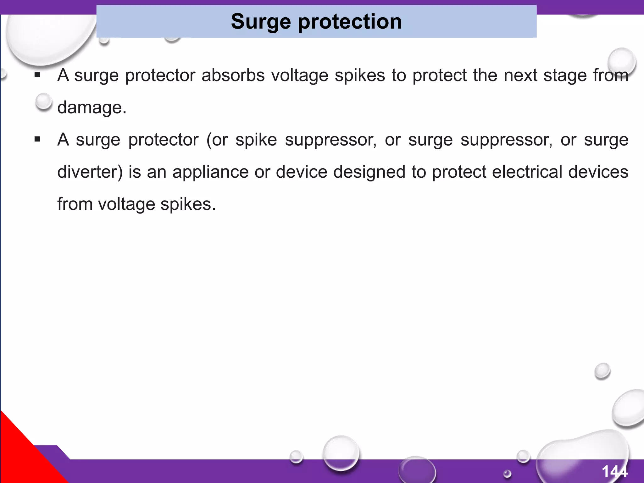 144
 A surge protector absorbs voltage spikes to protect the next stage from
damage.
 A surge protector (or spike suppressor, or surge suppressor, or surge
diverter) is an appliance or device designed to protect electrical devices
from voltage spikes.
Surge protection
 