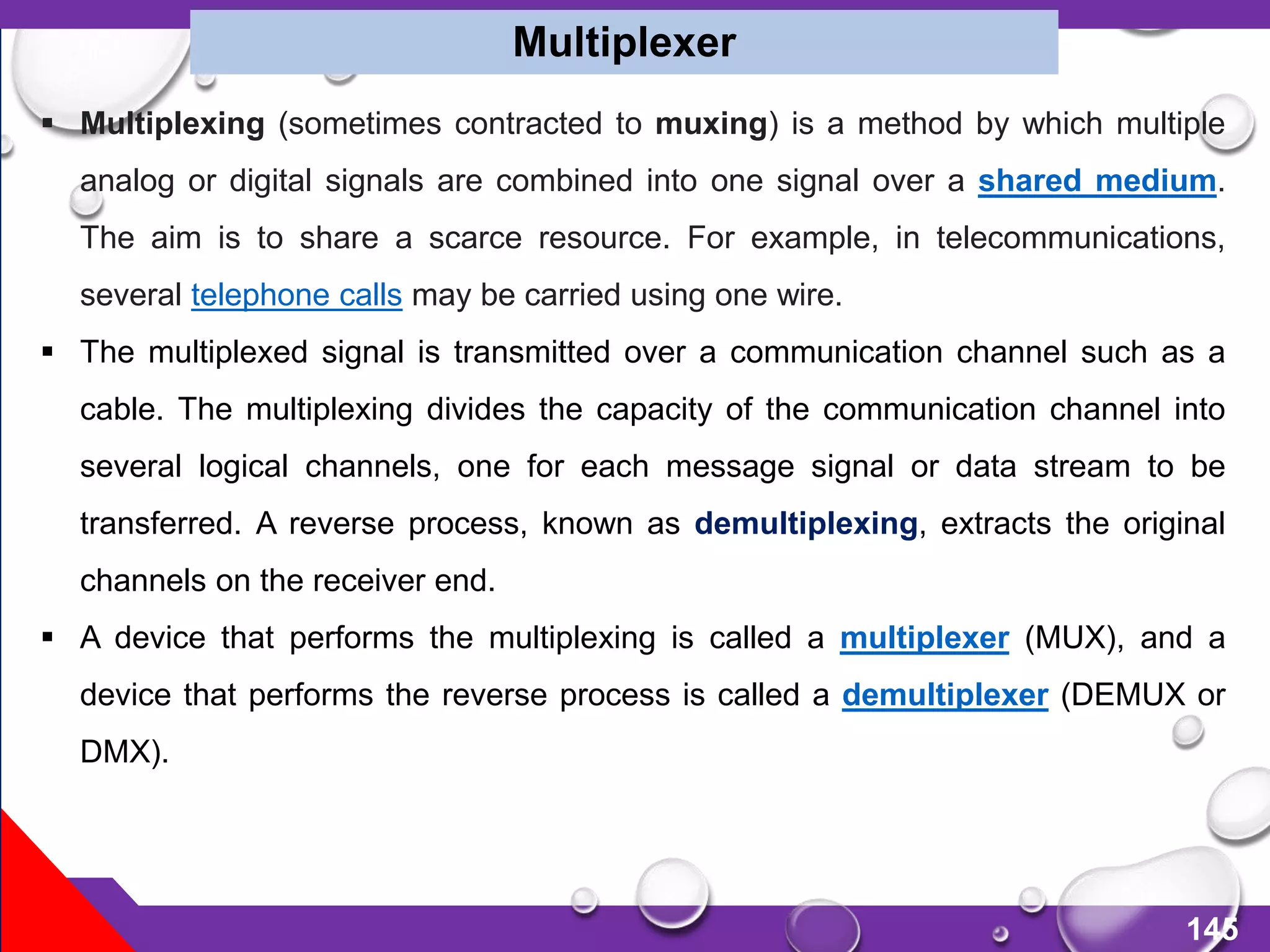 145
Multiplexer
 Multiplexing (sometimes contracted to muxing) is a method by which multiple
analog or digital signals are combined into one signal over a shared medium.
The aim is to share a scarce resource. For example, in telecommunications,
several telephone calls may be carried using one wire.
 The multiplexed signal is transmitted over a communication channel such as a
cable. The multiplexing divides the capacity of the communication channel into
several logical channels, one for each message signal or data stream to be
transferred. A reverse process, known as demultiplexing, extracts the original
channels on the receiver end.
 A device that performs the multiplexing is called a multiplexer (MUX), and a
device that performs the reverse process is called a demultiplexer (DEMUX or
DMX).
 
