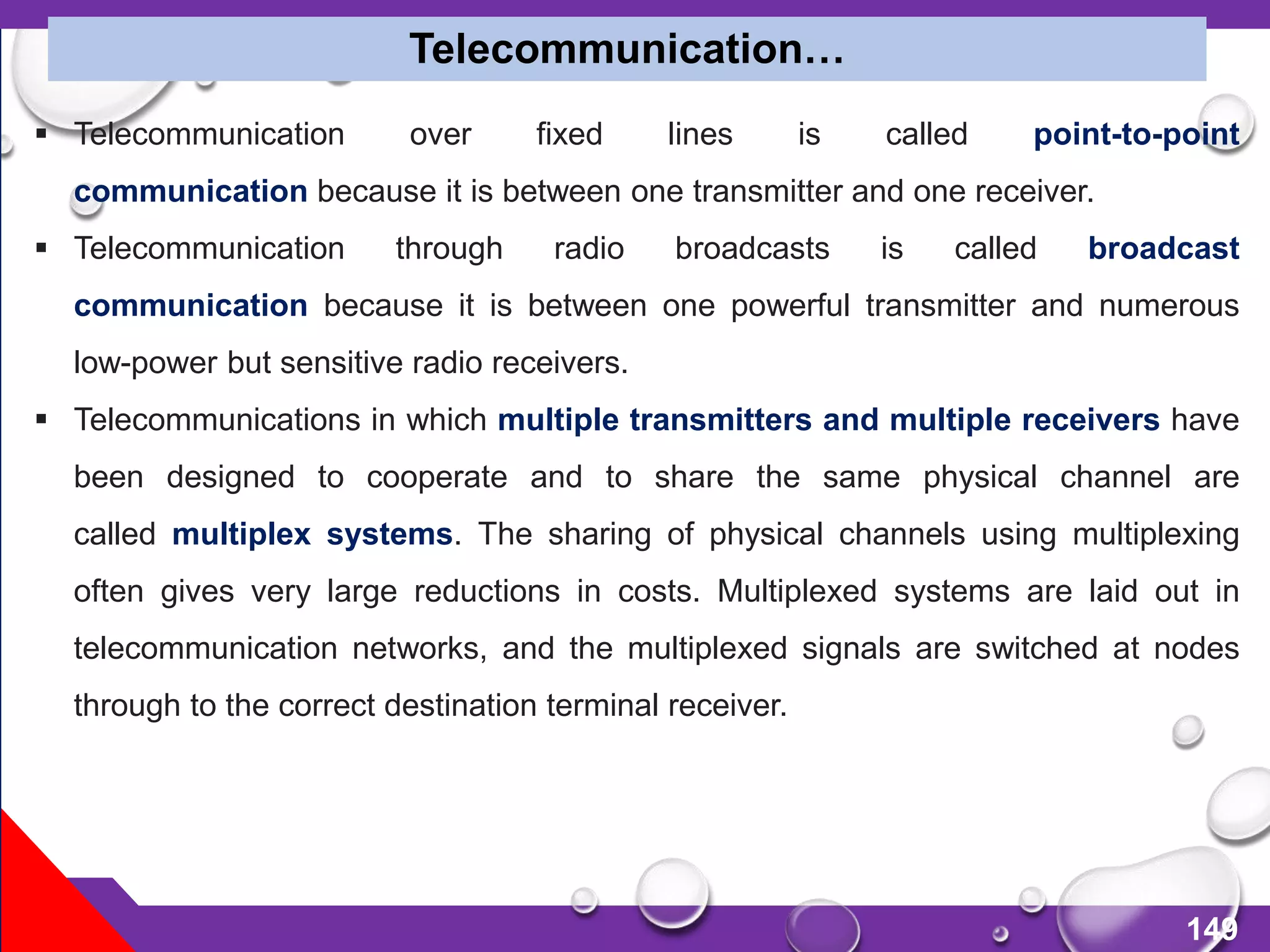 149
 Telecommunication over fixed lines is called point-to-point
communication because it is between one transmitter and one receiver.
 Telecommunication through radio broadcasts is called broadcast
communication because it is between one powerful transmitter and numerous
low-power but sensitive radio receivers.
 Telecommunications in which multiple transmitters and multiple receivers have
been designed to cooperate and to share the same physical channel are
called multiplex systems. The sharing of physical channels using multiplexing
often gives very large reductions in costs. Multiplexed systems are laid out in
telecommunication networks, and the multiplexed signals are switched at nodes
through to the correct destination terminal receiver.
Telecommunication…
 