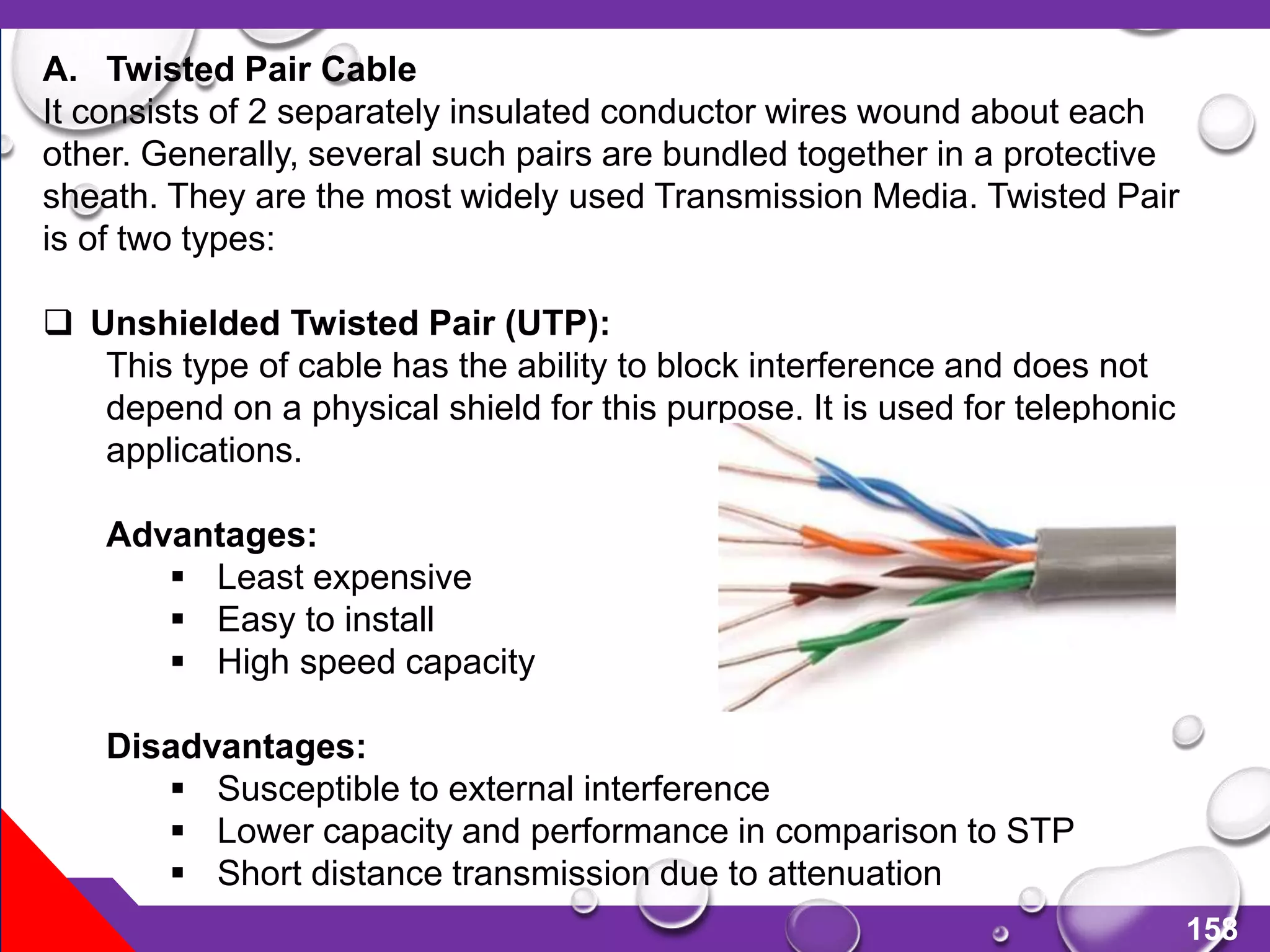 158
A. Twisted Pair Cable
It consists of 2 separately insulated conductor wires wound about each
other. Generally, several such pairs are bundled together in a protective
sheath. They are the most widely used Transmission Media. Twisted Pair
is of two types:
 Unshielded Twisted Pair (UTP):
This type of cable has the ability to block interference and does not
depend on a physical shield for this purpose. It is used for telephonic
applications.
Advantages:
 Least expensive
 Easy to install
 High speed capacity
Disadvantages:
 Susceptible to external interference
 Lower capacity and performance in comparison to STP
 Short distance transmission due to attenuation
 