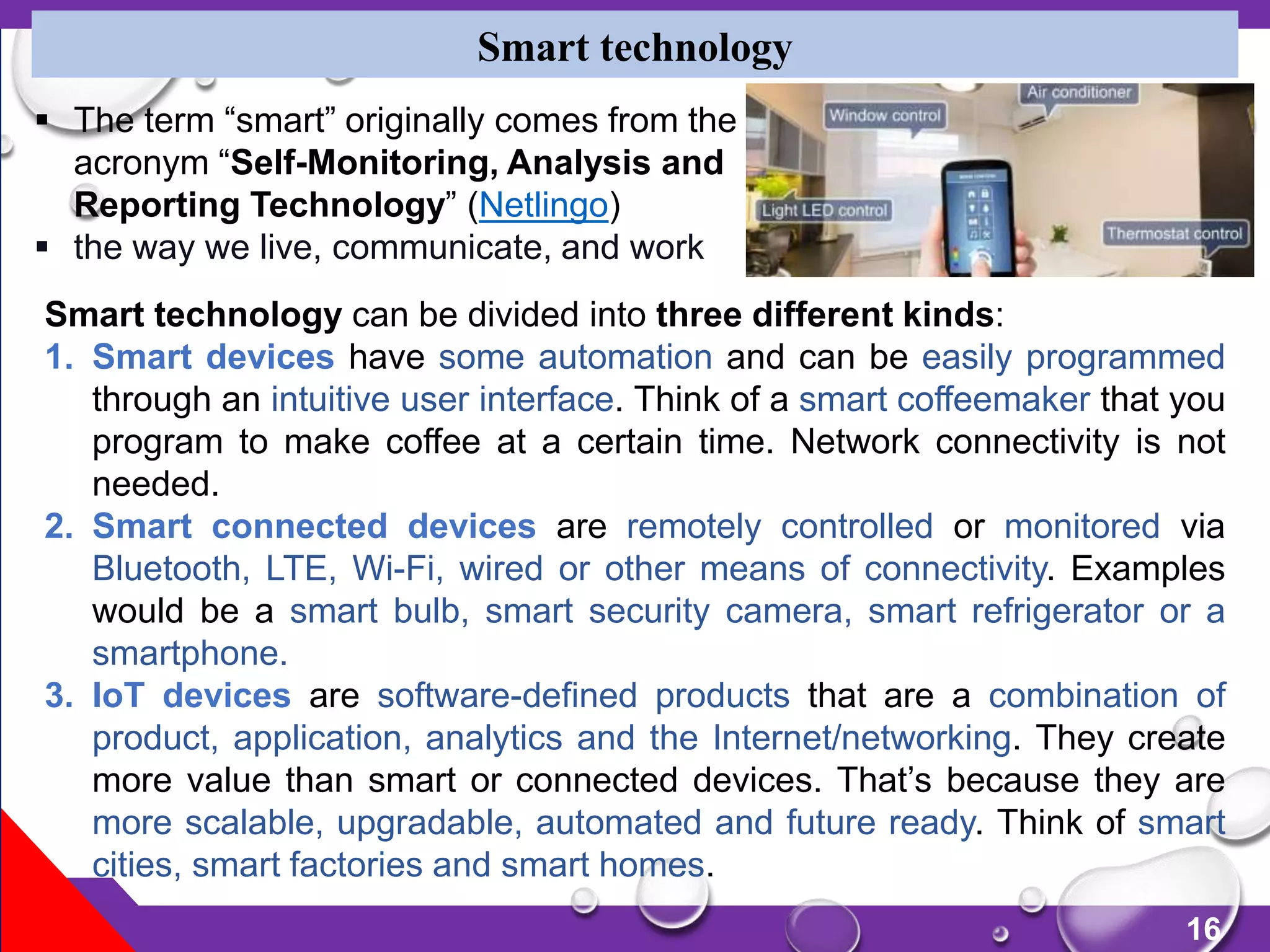 16
Smart technology
Smart technology can be divided into three different kinds:
1. Smart devices have some automation and can be easily programmed
through an intuitive user interface. Think of a smart coffeemaker that you
program to make coffee at a certain time. Network connectivity is not
needed.
2. Smart connected devices are remotely controlled or monitored via
Bluetooth, LTE, Wi-Fi, wired or other means of connectivity. Examples
would be a smart bulb, smart security camera, smart refrigerator or a
smartphone.
3. IoT devices are software-defined products that are a combination of
product, application, analytics and the Internet/networking. They create
more value than smart or connected devices. That’s because they are
more scalable, upgradable, automated and future ready. Think of smart
cities, smart factories and smart homes.
 The term “smart” originally comes from the
acronym “Self-Monitoring, Analysis and
Reporting Technology” (Netlingo)
 the way we live, communicate, and work
 