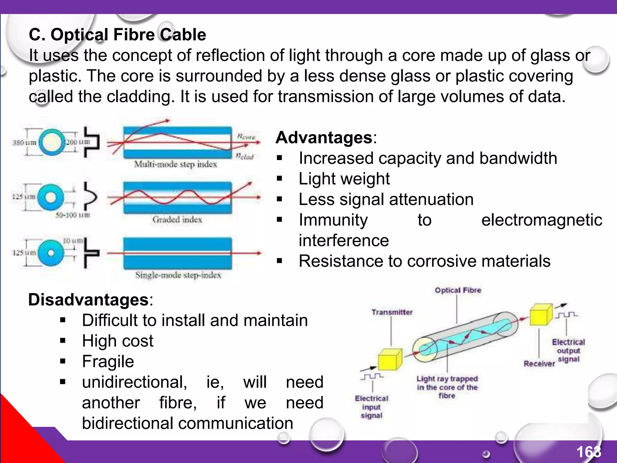 163
C. Optical Fibre Cable
It uses the concept of reflection of light through a core made up of glass or
plastic. The core is surrounded by a less dense glass or plastic covering
called the cladding. It is used for transmission of large volumes of data.
Advantages:
 Increased capacity and bandwidth
 Light weight
 Less signal attenuation
 Immunity to electromagnetic
interference
 Resistance to corrosive materials
Disadvantages:
 Difficult to install and maintain
 High cost
 Fragile
 unidirectional, ie, will need
another fibre, if we need
bidirectional communication
 