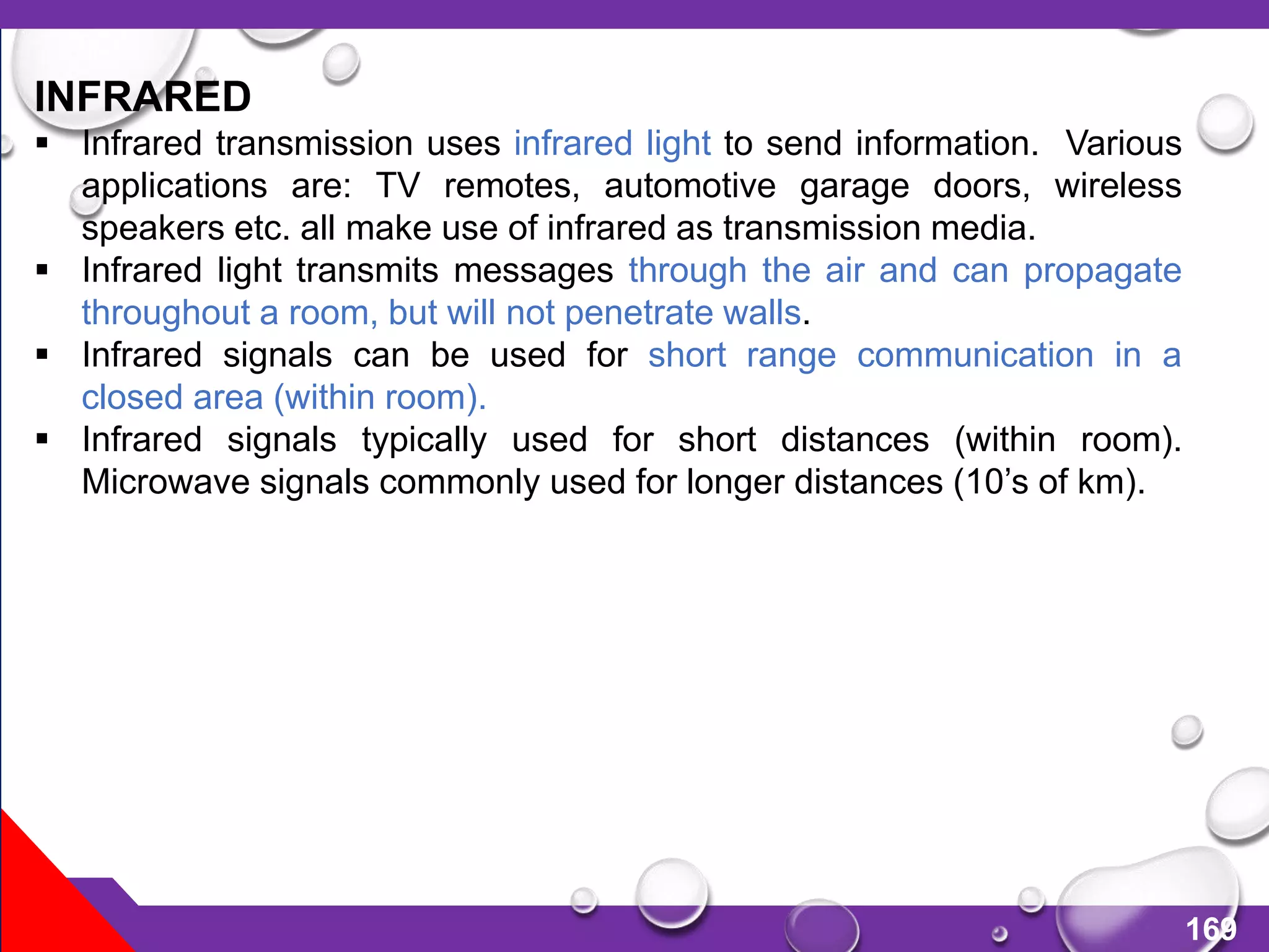 169
INFRARED
 Infrared transmission uses infrared light to send information. Various
applications are: TV remotes, automotive garage doors, wireless
speakers etc. all make use of infrared as transmission media.
 Infrared light transmits messages through the air and can propagate
throughout a room, but will not penetrate walls.
 Infrared signals can be used for short range communication in a
closed area (within room).
 Infrared signals typically used for short distances (within room).
Microwave signals commonly used for longer distances (10’s of km).
 