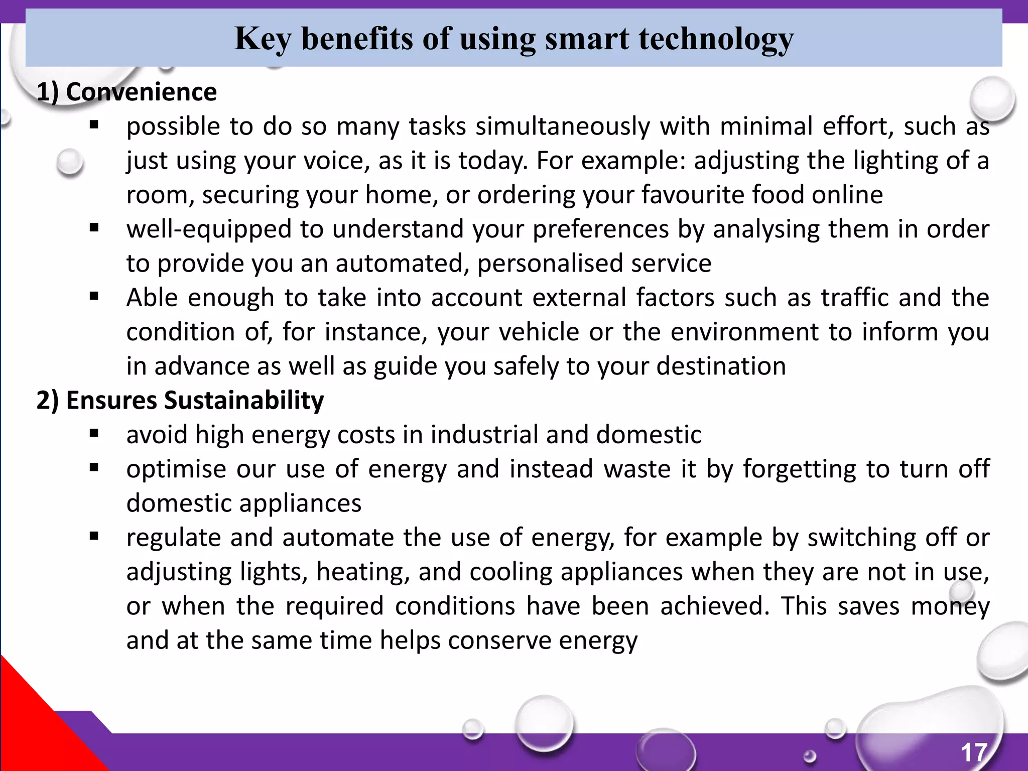 17
Key benefits of using smart technology
1) Convenience
 possible to do so many tasks simultaneously with minimal effort, such as
just using your voice, as it is today. For example: adjusting the lighting of a
room, securing your home, or ordering your favourite food online
 well-equipped to understand your preferences by analysing them in order
to provide you an automated, personalised service
 Able enough to take into account external factors such as traffic and the
condition of, for instance, your vehicle or the environment to inform you
in advance as well as guide you safely to your destination
2) Ensures Sustainability
 avoid high energy costs in industrial and domestic
 optimise our use of energy and instead waste it by forgetting to turn off
domestic appliances
 regulate and automate the use of energy, for example by switching off or
adjusting lights, heating, and cooling appliances when they are not in use,
or when the required conditions have been achieved. This saves money
and at the same time helps conserve energy
 