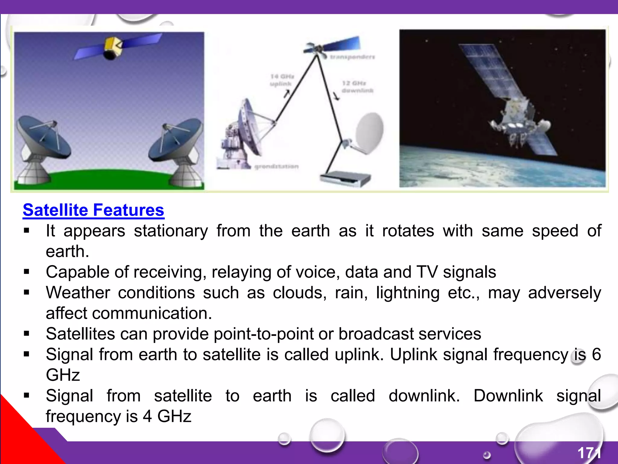 171
Satellite Features
 It appears stationary from the earth as it rotates with same speed of
earth.
 Capable of receiving, relaying of voice, data and TV signals
 Weather conditions such as clouds, rain, lightning etc., may adversely
affect communication.
 Satellites can provide point-to-point or broadcast services
 Signal from earth to satellite is called uplink. Uplink signal frequency is 6
GHz
 Signal from satellite to earth is called downlink. Downlink signal
frequency is 4 GHz
 