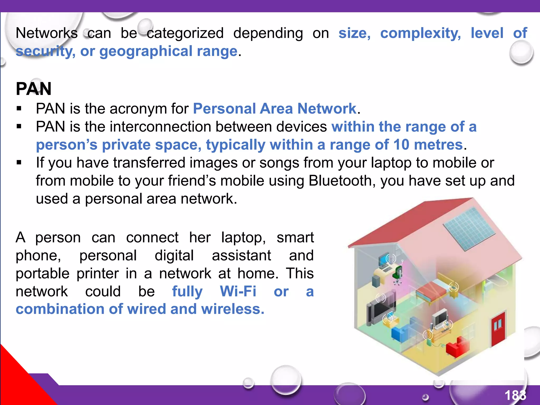 183
Networks can be categorized depending on size, complexity, level of
security, or geographical range.
PAN
 PAN is the acronym for Personal Area Network.
 PAN is the interconnection between devices within the range of a
person’s private space, typically within a range of 10 metres.
 If you have transferred images or songs from your laptop to mobile or
from mobile to your friend’s mobile using Bluetooth, you have set up and
used a personal area network.
A person can connect her laptop, smart
phone, personal digital assistant and
portable printer in a network at home. This
network could be fully Wi-Fi or a
combination of wired and wireless.
 