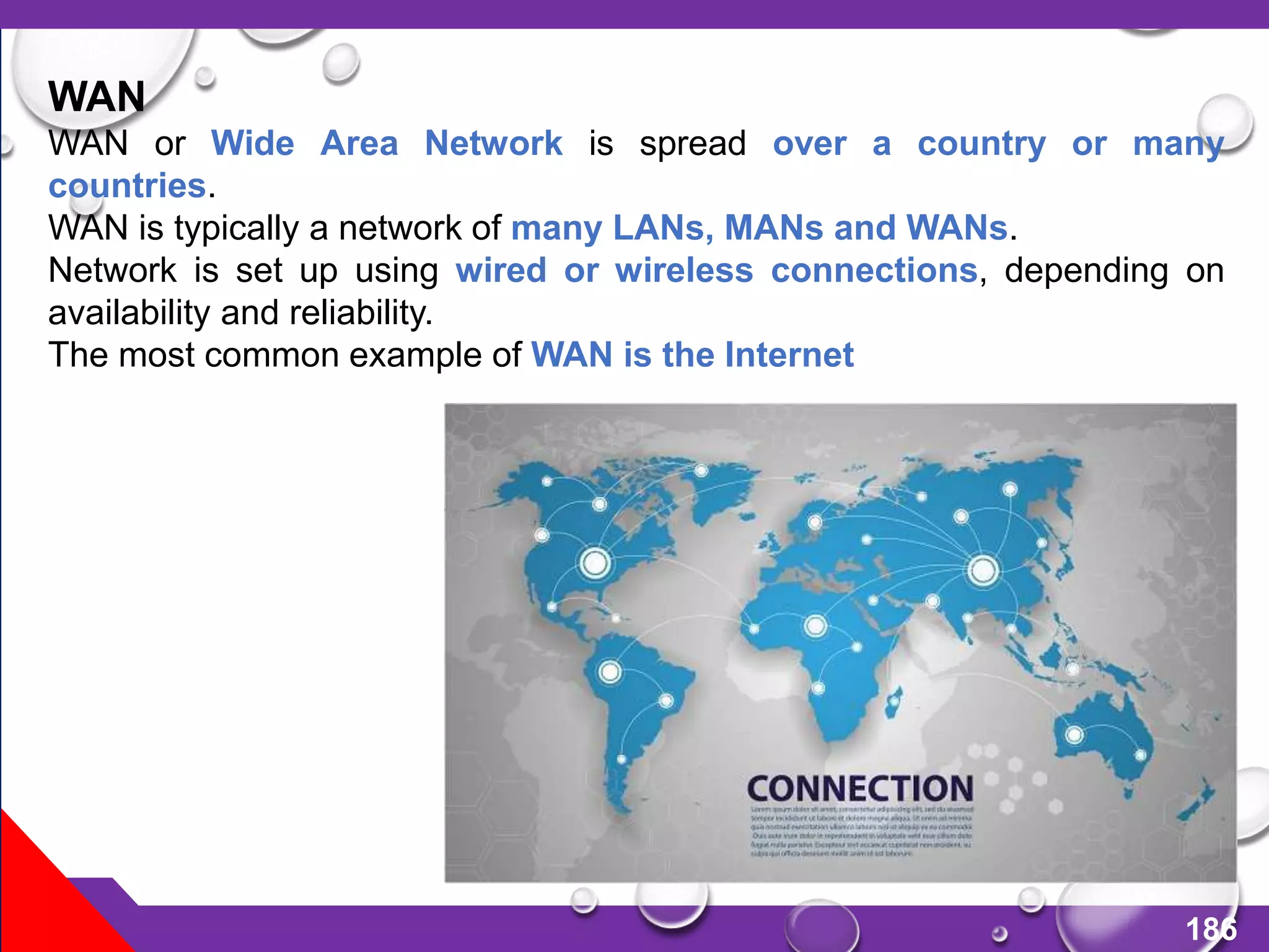 186
WAN
WAN or Wide Area Network is spread over a country or many
countries.
WAN is typically a network of many LANs, MANs and WANs.
Network is set up using wired or wireless connections, depending on
availability and reliability.
The most common example of WAN is the Internet
 
