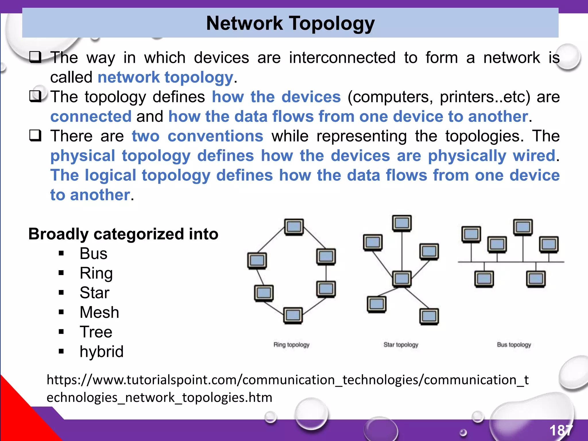 187
Network Topology
 The way in which devices are interconnected to form a network is
called network topology.
 The topology defines how the devices (computers, printers..etc) are
connected and how the data flows from one device to another.
 There are two conventions while representing the topologies. The
physical topology defines how the devices are physically wired.
The logical topology defines how the data flows from one device
to another.
Broadly categorized into
 Bus
 Ring
 Star
 Mesh
 Tree
 hybrid
https://www.tutorialspoint.com/communication_technologies/communication_t
echnologies_network_topologies.htm
 