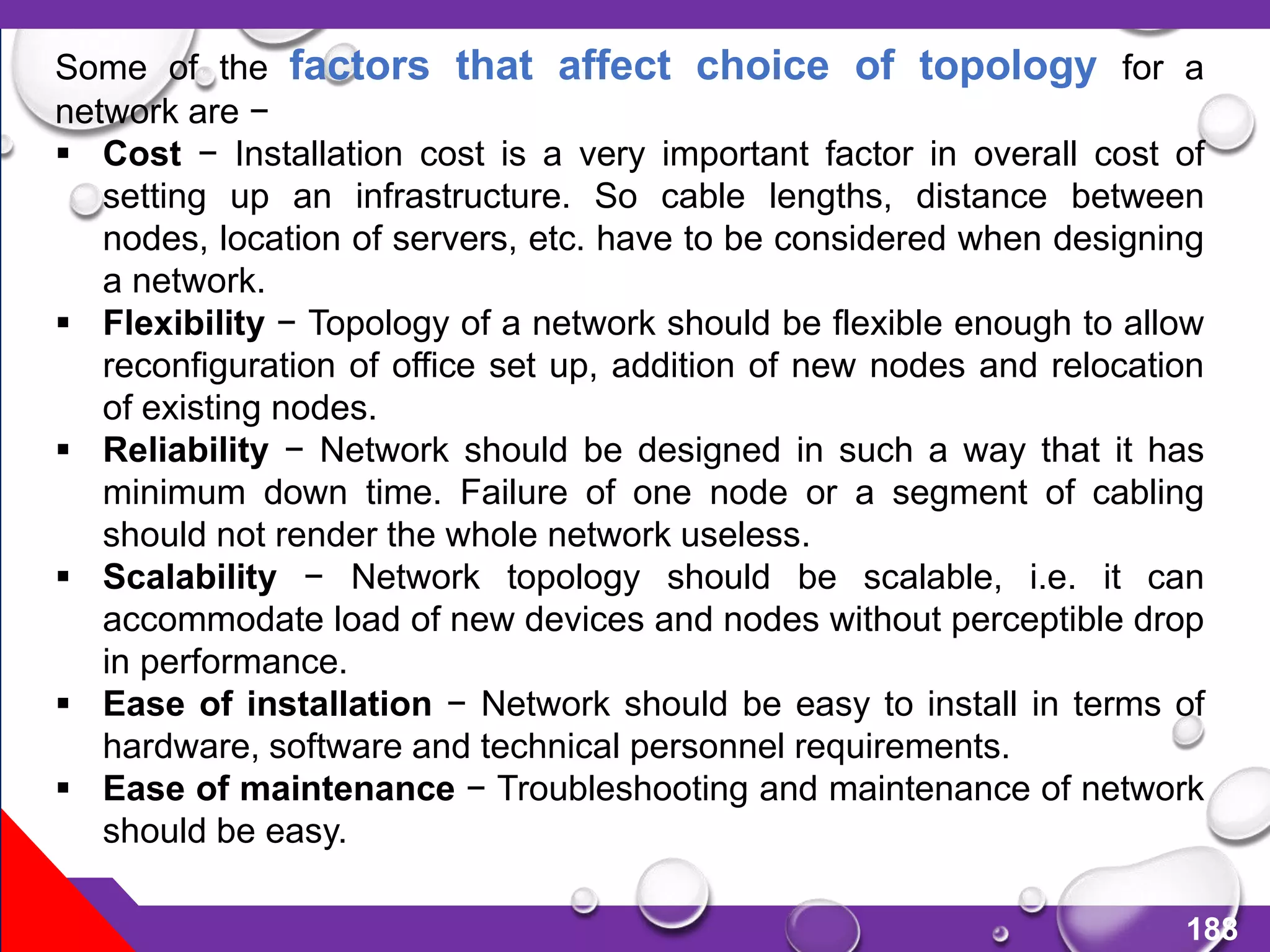 188
Some of the factors that affect choice of topology for a
network are −
 Cost − Installation cost is a very important factor in overall cost of
setting up an infrastructure. So cable lengths, distance between
nodes, location of servers, etc. have to be considered when designing
a network.
 Flexibility − Topology of a network should be flexible enough to allow
reconfiguration of office set up, addition of new nodes and relocation
of existing nodes.
 Reliability − Network should be designed in such a way that it has
minimum down time. Failure of one node or a segment of cabling
should not render the whole network useless.
 Scalability − Network topology should be scalable, i.e. it can
accommodate load of new devices and nodes without perceptible drop
in performance.
 Ease of installation − Network should be easy to install in terms of
hardware, software and technical personnel requirements.
 Ease of maintenance − Troubleshooting and maintenance of network
should be easy.
 