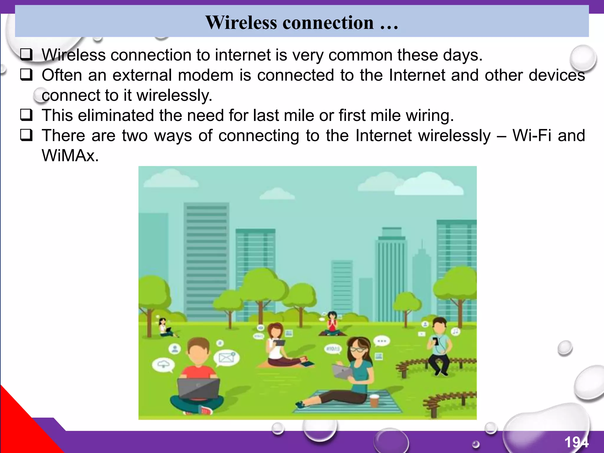 194
Wireless connection …
 Wireless connection to internet is very common these days.
 Often an external modem is connected to the Internet and other devices
connect to it wirelessly.
 This eliminated the need for last mile or first mile wiring.
 There are two ways of connecting to the Internet wirelessly – Wi-Fi and
WiMAx.
 